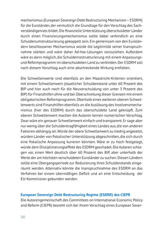 30
mechanismus (European Sovereign Debt Restructuring Mechanism–ESDRM)
für die Euroländer,der vermutlich die Grundlage für den Vorschlag des Sach-
verständigenrats bildet.Die finanzielle Unterstützung überschuldeter Länder
durch einen Finanzierungsmechanismus sollte dabei verbindlich an eine
Schuldenumstrukturierung gekoppelt sein.Ein gemeinsam von den Eurolän-
dern beschlossener Mechanismus würde die Legitimität seiner Inanspruch-
nahme stärken und wäre daher Ad-hoc-Lösungen vorzuziehen. Außerdem
wäre es dann möglich,die Schuldenrestrukturierung mit einem Anpassungs-
und Reformprogramm im überschuldeten Land zu verbinden.Der ESDRM soll
nach diesem Vorschlag auch eine abschreckende Wirkung entfalten.
Die Schwellenwerte sind ebenfalls an den Maastricht-Kriterien orientiert,
mit einem Schwellenwert (staatlicher Schuldenstand unter 60 Prozent des
BIP und hier auch noch für die Neuverschuldung von unter 3 Prozent des
BIP) für Finanzhilfen ohne und bei Überschreitung dieser Grenzen mit einem
obligatorischen Reformprogramm.Oberhalb eines weiteren oberen Schwel-
lenwerts sind Finanzhilfen ebenfalls an die Auslösung des Insolvenzmecha-
nismus (hier des ESDRM) durch das überschuldete Land geknüpft. Zum
oberen Schwellenwert machen die Autoren keinen numerischen Vorschlag.
Zwar wäre ein genauer Schwellenwert einfach und transparent.Er sage aber
nur wenig über die Schuldentragfähigkeit eines Landes aus,die von anderen
Faktoren abhängig sei.Würde der obere Schwellenwert zu niedrig angesetzt,
würden Länder von fiskalischer Unterstützung abgeschnitten,die sich durch
eine fiskalische Anpassung kurieren könnten. Wäre er zu hoch festgelegt,
würde dem Disziplinierungseffekt des ESDRM geschadet.Die Autoren schla-
gen vor, einen Wert deutlich über 60 Prozent des BIP, aber unterhalb der
Werte der am höchsten verschuldeten Euroländer zu suchen.Diesen Ländern
sollte eine Übergangsperiode zur Reduzierung ihres Schuldenstands einge-
räumt werden. Alternativ könnte die Inanspruchnahme des ESDRM an das
Verfahren bei einem übermäßigen Defizit und an eine Entscheidung der
EU-Kommission gebunden werden.
European Sovereign Debt Restructuring Regime (ESDRR) des CIEPR
Die Autorengemeinschaft des Committees on International Economic Policy
and Reform (CIEPR) bezieht sich bei ihrem Vorschlag eines European Sover-
 