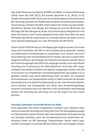 31
eign Debt Restructuring Regime (ESDRR) auf Weder di Mauro/Zettelmeyer
(2010) sowie den SVR (2012). Die Autoren (Buchheit et al., 2013a, 35 ff.)
knüpfen finanzielle Hilfen damit auch an die beschriebenen Schwellen­werte.
Der Vorschlag diskutiert die Problematik einfacher Schwellenwerte (Staats-
verschuldung in Prozent des BIP), erteilt jedoch der Forderung nach länder-
spezifischen Quoten eine Absage. Die Untergrenze soll bei 60 Prozent des
BIP liegen.Bei der Obergrenze,ab der eine Umschuldung obligatorisch wird,
sehen die Autoren noch Forschungsbedarf,halten aber einen Wert von etwa
90 Prozent des BIP für angemessen. Ein Schuldenschnitt soll daher auch zu
einer Staatsschuldenquote von unter 90 Prozent des BIP führen.
Zudem soll der ESM-Vertrag um zwei Regelungen ergänzt werden.Zum einen
sollen die Finanzhilfen des ESM an die Schwellenwerte gebunden werden,
um diskretionäre Entscheidungen zu unterbinden. Zum anderen soll durch
die Einführung einer Immunitätsklausel für Staaten, die sich in einem Hilfs-
programm befinden, die Strategie der Holdouts durchkreuzt werden. Damit
die Finanzierungsregeln des ESM nicht umgangen werden,wird nach diesem
Vorschlag eine Finanzierung von Hilfsmaßnahmen durch den IWF ausge-
schlossen. Das Holdout-Problem soll dadurch angegangen werden, dass die
im Euroraum neu eingeführten Umschuldungsklauseln (vgl. Kapitel 4.2) so
geändert werden, dass keine Abstimmung mehr auf Basis von einzelnen
Emissionsklassen von Staatsanleihen nötig ist.Dabei verweisen die Autoren
darauf,dass dies eine deutliche Abweichung von der internationalen Rechts­
praxis darstellt und sichergestellt sein sollte, dass Minderheitsgläubiger
einzelner Emissionen durch die Mehrheit nicht wirtschaftlich benachteiligt
werden. Der Vorschlag soll allerdings erst auf die lange Frist zum Einsatz
kommen.
Sovereign Contingent Convertible Bonds von Mody
Einen gegenüber den bisher vorgestellten Ansätzen noch stärkeren Auto-
matismus weist der Vorschlag von Mody(2013) auf: Die Vertragsbedingungen
von Staatsanleihen sollen Klauseln über eine automatische Umstrukturierung
von Schulden enthalten, wenn der Schuldenstand einen bestimmten, ver-
einbarten Anteil am BIP übersteigt. Staatsschulden ähneln damit soge­
nannten Contingent Convertible Bonds (CoCos) oder nachrangigen Schuld-
 