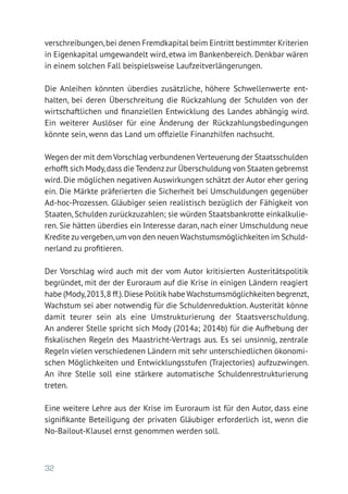 32
verschreibungen,bei denen Fremdkapital beim Eintritt bestimmter Kriterien
in Eigenkapital umgewandelt wird, etwa im Bankenbereich. Denkbar wären
in einem solchen Fall beispielsweise Laufzeitverlängerungen.
Die Anleihen könnten überdies zusätzliche, höhere Schwellenwerte ent­-
halten, bei deren Überschreitung die Rückzahlung der Schulden von der
wirtschaftlichen und finanziellen Entwicklung des Landes abhängig wird.
Ein weiterer Auslöser für eine Änderung der Rückzahlungsbedingungen
könnte sein, wenn das Land um offizielle Finanzhilfen nachsucht.
Wegen der mit dem Vorschlag verbundenen Verteuerung der Staatsschulden
erhofft sich Mody,dass die Tendenzzur Überschuldung von Staaten gebremst
wird. Die möglichen negativen Auswirkungen schätzt der Autor eher gering
ein. Die Märkte präferierten die Sicherheit bei Umschuldungen gegenüber
Ad-hoc-Prozessen. Gläubiger seien realistisch bezüglich der Fähigkeit von
Staaten, Schulden zurückzuzahlen; sie würden Staatsbankrotte einkalkulie-
ren. Sie hätten überdies ein Interesse daran, nach einer Umschuldung neue
Kredite zu vergeben,um von den neuen Wachstumsmöglichkeiten im Schuld-
nerland zu profitieren.
Der Vorschlag wird auch mit der vom Autor kritisierten Austeritätspolitik
begründet, mit der der Euroraum auf die Krise in einigen Ländern reagiert
habe (Mody,2013,8 ff.).Diese Politik habe Wachstumsmöglichkeiten begrenzt,
Wachstum sei aber notwendig für die Schuldenreduktion. Austerität könne
damit teurer sein als eine Umstrukturierung der Staatsverschuldung.
An anderer Stelle spricht sich Mody (2014a; 2014b) für die Aufhebung der
fiskalischen Regeln des Maastricht-Vertrags aus. Es sei unsinnig, zentrale
Regeln vielen verschiedenen Ländern mit sehr unterschiedlichen ökonomi-
schen Möglichkeiten und Entwicklungsstufen (Trajectories) aufzuzwingen.
An ihre Stelle soll eine stärkere automatische Schuldenrestrukturierung
treten.
Eine weitere Lehre aus der Krise im Euroraum ist für den Autor, dass eine
signifikante Beteiligung der privaten Gläubiger erforderlich ist, wenn die
No-Bailout-Klausel ernst genommen werden soll.
 
