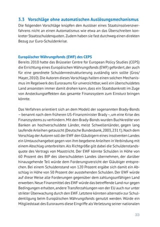 33
3.3	 Vorschläge ohne automatischen Auslösungsmechanismus
Die folgenden Vorschläge knüpfen den Auslöser eines Staatsinsolvenzver-
fahrens nicht an einen Automatismus wie etwa an das Überschreiten kon-
kreter Staatsschuldenquoten. Zudem haben sie fast durchweg einen direkten
Bezug zur Euro-Schuldenkrise.
Europäischer Währungsfonds (EWF) des CEPS
Bereits 2010 hatte das Brüsseler Centre for European Policy Studies (CEPS)
die Errichtung eines Europäischen Währungsfonds (EWF) gefordert,der auch
für eine geordnete Schuldenrestrukturierung zuständig sein sollte (Gros/
Mayer,2010).Die Autoren dieses Vorschlags halten einen solchen Mechanis-
mus im Regelwerk des Euroraums für unverzichtbar,weil ein überschuldetes
Land ansonsten immer damit drohen kann, dass ein Staatsbankrott im Zuge
von Ansteckungseffekten das gesamte Finanzsystem zum Einsturz bringen
könnte.
Das Verfahren orientiert sich an dem Modell der sogenannten Brady-Bonds
– benannt nach dem früheren US-Finanzminister Brady–, um eine Krise des
Finanzsystems zu verhindern.Mit den Brady-Bonds wurden Buchkredite von
Banken an hochverschuldete Länder, meist Schwellenländer, gegen lang
laufende Anleihen getauscht (Deutsche Bundesbank,2003,231 f.).Nach dem
Vorschlag der Autoren soll der EWF den Gläubigern eines insolventen Landes
ein Umtauschangebot gegen von ihm begebene Anleihen in Verbindung mit
einem Abschlag unterbreiten.Als Richtgröße gilt dabei die Schuldenstands-
quote des Vertrags von Maastricht. Der EWF könnte Schulden in Höhe von
60 Prozent des BIP des überschuldeten Landes übernehmen, der darüber
hinausgehende Teil würde dem Forderungsverzicht der Gläubiger entspre-
chen. Bei einem Schuldenstand von 120 Prozent ergäbe sich damit ein Ab-
schlag in Höhe von 50 Prozent der ausstehenden Schulden. Der EWF würde
auf diese Weise alle Forderungen gegenüber dem zahlungsunfähigen Land
erwerben.Neue Finanzmittel des EWF würde das betreffende Land nur gegen
Bedingungen erhalten,andere Transferzahlungen von der EU auch nur unter
strikter Überwachung durch den EWF.Letztere könnten alternativzur Schul-
dentilgung beim Europäischen Währungsfonds genutzt werden. Würde ein
Mitgliedstaat des Euroraums diese Eingriffe als Verletzung seiner nationalen
 
