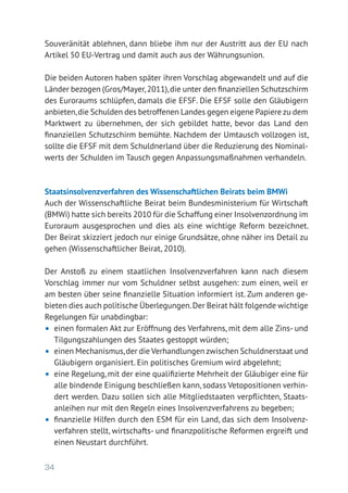 34
Souveränität ablehnen, dann bliebe ihm nur der Austritt aus der EU nach
Artikel 50 EU-Vertrag und damit auch aus der Währungsunion.
Die beiden Autoren haben später ihren Vorschlag abgewandelt und auf die
Länder bezogen (Gros/Mayer,2011),die unter den finanziellen Schutzschirm
des Euroraums schlüpfen, damals die EFSF. Die EFSF solle den Gläubigern
anbieten,die Schulden des betroffenen Landes gegen eigene Papiere zu dem
Marktwert zu übernehmen, der sich gebildet hatte, bevor das Land den
­finanziellen Schutzschirm bemühte. Nachdem der Umtausch vollzogen ist,
sollte die EFSF mit dem Schuldnerland über die Reduzierung des Nominal-
werts der Schulden im Tausch gegen Anpassungsmaßnahmen verhandeln.
Staatsinsolvenzverfahren des Wissenschaftlichen Beirats beim BMWi
Auch der Wissenschaftliche Beirat beim Bundesministerium für Wirtschaft
(BMWi) hatte sich bereits 2010 für die Schaffung einer Insolvenzordnung im
Euroraum ausgesprochen und dies als eine wichtige Reform bezeichnet.
Der Beirat skizziert jedoch nur einige Grundsätze, ohne näher ins Detail zu
gehen (Wissenschaftlicher Beirat, 2010).
Der Anstoß zu einem staatlichen Insolvenzverfahren kann nach diesem
Vorschlag immer nur vom Schuldner selbst ausgehen: zum einen, weil er
am besten über seine finanzielle Situation informiert ist. Zum anderen ge-
bieten dies auch politische Überlegungen.Der Beirat hält folgende wichtige
Regelungen für unabdingbar:
•	 einen formalen Akt zur Eröffnung des Verfahrens, mit dem alle Zins- und
Tilgungszahlungen des Staates gestoppt würden;
•	 einen Mechanismus,der die Verhandlungen zwischen Schuldnerstaat und
Gläubigern organisiert. Ein politisches Gremium wird abgelehnt;
•	 eine Regelung, mit der eine qualifizierte Mehrheit der Gläubiger eine für
alle bindende Einigung beschließen kann, sodass Vetopositionen verhin-
dert werden. Dazu sollen sich alle Mitgliedstaaten verpflichten, Staats­
anleihen nur mit den Regeln eines Insolvenzverfahrens zu begeben;
•	 finanzielle Hilfen durch den ESM für ein Land, das sich dem Insolvenz-
verfahren stellt, wirtschafts- und finanzpolitische Reformen ergreift und
einen Neustart durchführt.
 