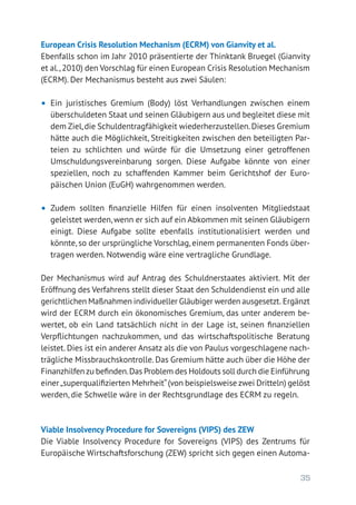 35
European Crisis Resolution Mechanism (ECRM) von Gianvity et al.
Ebenfalls schon im Jahr 2010 präsentierte der Thinktank Bruegel (Gianvity
et al.,2010) den Vorschlag für einen European Crisis Resolution Mechanism
(ECRM). Der Mechanismus besteht aus zwei Säulen:
•	 Ein juristisches Gremium (Body) löst Verhandlungen zwischen einem
überschuldeten Staat und seinen Gläubigern aus und begleitet diese mit
dem Ziel,die Schuldentragfähigkeit wiederherzustellen.Dieses Gremium
hätte auch die Möglichkeit, Streitigkeiten zwischen den beteiligten Par-
teien zu schlichten und würde für die Umsetzung einer getroffenen
Umschuldungsvereinbarung sorgen. Diese Aufgabe könnte von einer
speziellen, noch zu schaffenden Kammer beim Gerichtshof der Euro­
päischen Union (EuGH) wahrgenommen werden.
•	 Zudem sollten finanzielle Hilfen für einen insolventen Mitgliedstaat
geleistet werden, wenn er sich auf ein Abkommen mit seinen Gläubigern
einigt. Diese Aufgabe sollte ebenfalls institutionalisiert werden und
könnte, so der ursprüngliche Vorschlag, einem permanenten Fonds über-
tragen werden. Notwendig wäre eine vertragliche Grundlage.
Der Mechanismus wird auf Antrag des Schuldnerstaates aktiviert. Mit der
Eröffnung des Verfahrens stellt dieser Staat den Schuldendienst ein und alle
gerichtlichen Maßnahmen individueller Gläubiger werden ausgesetzt. Ergänzt
wird der ECRM durch ein ökonomisches Gremium, das unter anderem be-
wertet, ob ein Land tatsächlich nicht in der Lage ist, seinen finanziellen
Verpflichtungen nachzukommen, und das wirtschaftspolitische Beratung
leistet. Dies ist ein anderer Ansatz als die von Paulus vorgeschlagene nach-
trägliche Missbrauchskontrolle. Das Gremium hätte auch über die Höhe der
Finanzhilfenzu befinden.Das Problem des Holdouts soll durch die Einführung
einer„superqualifizierten Mehrheit“(von beispielsweise zwei Dritteln) gelöst
werden, die Schwelle wäre in der Rechtsgrundlage des ECRM zu regeln.
Viable Insolvency Procedure for Sovereigns (VIPS) des ZEW
Die Viable Insolvency Procedure for Sovereigns (VIPS) des Zentrums für
Europäische Wirtschaftsforschung (ZEW) spricht sich gegen einen Automa-
 