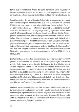 36
tismus aus und greift den Ansatz der EEAG der ersten Stufe auf, dass ein
Insolvenzverfahren einzuleiten ist, wenn ein Hilfsprogramm für einen ur-
sprünglich als solvent eingeschätzten Staat nicht erfolgreich abgelaufen ist.
Somit kombiniert der Vorschlag ebenfalls ein Umschuldungsverfahren mit
der Bereitstellung von Krisenliquidität aus dem ESM: Wenn ein Euroland
ESM-Kredite beantragt, beginnt eine dreijährige Schutzperiode. Danach
werden keine weiteren ESM-Hilfen mehr geleistet.Kann das Land sich auch
dann nicht am Kapitalmarkt zu tragfähigen Bedingungen verschulden,muss
es die Eröffnung des Insolvenzverfahrens beantragen.Die dreijährige Schutz-
periode dient dem Zweck,eine vorübergehende Illiquidität von einer dauer­
haften Überschuldung zu unterscheiden. Außerdem soll dadurch eine
­Dauerfinanzierung über den ESM verhindert werden. Die ZEW-Autoren be-
gründen die Notwendigkeit eines geordneten Verfahrens für den Euroraum
mit der Höhe der Staatsverschuldung und der Gläubigerstruktur, vor allem
weil von dem Integrationsniveau zwischen den Euroländern ein höheres
Risiko einer ungeordneten Restrukturierung ausgehe (Fuest,2014,42; Fuest
et al., 2014).
Die Verhandlungen zwischen Schuldnern und Gläubigern werden vom ESM
geführt. Er hat überdies ein Vetorecht für alle Entscheidungen, da er finan-
ziell in Vorleistung getreten ist. Alle Zahlungen für den Schuldendienst
werden eingestellt und es gilt ein Vollstreckungsverbot. Eine weitere Maß-
nahme gegen Holdouts umfasst (ähnlich wie beim CIEPR-Vorschlag, vgl.
Buchheit et al., 2013a) eine Änderung der im Euroraum neu eingeführten
Umschuldungsklauseln (vgl. Kapitel 4.2). Demnach soll eine aggregierte
qualifizierte Mehrheit aller Gläubiger (von lediglich zwei Dritteln des Kapi-
tals) ausreichen und keine Abstimmung mehr auf Basis von einzelnen Emis-
sionsklassen von Staatsanleihen nötig sein.
In einem Abkommen zwischen dem ESM und dem Schuldnerland wird eine
Zwischenfinanzierung begrenzt auf zwölf Monate vereinbart, die für sozial
notwendige Ausgaben erforderlich ist.Der mögliche auszuhandelnde Schul-
denschnitt sollte begrenzt werden, indem die Schulden-BIP-Quote nicht
unter 60 Prozent sinken darf. Sie kann aber auch darüber liegen, wenn das
mit der Schuldentragfähigkeit vereinbar ist.
 