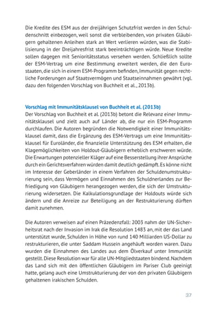 37
Die Kredite des ESM aus der dreijährigen Schutzfrist werden in den Schul-
denschnitt einbezogen, weil sonst die verbleibenden, von privaten Gläubi-
gern gehaltenen Anleihen stark an Wert verlieren würden, was die Stabi­
lisierung in der Dreijahresfrist stark beeinträchtigen würde. Neue Kredite
sollen dagegen mit Senioritätsstatus versehen werden. Schließlich sollte
der ESM-­Vertrag um eine Bestimmung erweitert werden, die den Euro­-
staaten,die sich in einem ESM-Programm befinden,Immunität gegen recht-
liche Forderungen auf Staatsvermögen und Staatseinnahmen gewährt (vgl.
dazu den folgenden Vorschlag von Buchheit et al., 2013b).
Vorschlag mit Immunitätsklausel von Buchheit et al. (2013b)
Der Vorschlag von Buchheit et al. (2013b) betont die Relevanz einer Immu-
nitätsklausel und zielt auch auf Länder ab, die nur ein ESM-Programm
durchlaufen. Die Autoren begründen die Notwendigkeit einer Immunitäts-
klausel damit, dass die Ergänzung des ESM-Vertrags um eine Immunitäts-
klausel für Euroländer, die finanzielle Unterstützung des ESM erhalten, die
Klagemöglichkeiten von Holdout-Gläubigern erheblich erschweren würde.
Die Erwartungen potenzieller Kläger auf eine Besserstellung ihrer Ansprüche
durch ein Gerichtsverfahren würden damit deutlich gedämpft.Es könne nicht
im Interesse der Geberländer in einem Verfahren der Schuldenumstruktu-
rierung sein, dass Vermögen und Einnahmen des Schuldnerlandes zur Be-
friedigung von Gläubigern herangezogen werden, die sich der Umstruktu-
rierung widersetzen. Die Kalkulationsgrundlage der Holdouts würde sich
ändern und die Anreize zur Beteiligung an der Restrukturierung dürften
damit zunehmen.
Die Autoren verweisen auf einen Präzedenzfall: 2003 nahm der UN-Sicher-
heitsrat nach der Invasion im Irak die Resolution 1483 an, mit der das Land
unterstützt wurde, Schulden in Höhe von rund 140 Milliarden US-Dollar zu
restrukturieren, die unter Saddam Hussein angehäuft worden waren. Dazu
wurden die Einnahmen des Landes aus dem Ölverkauf unter Immunität
gestellt.Diese Resolution war für alle UN-Mitgliedstaaten bindend.Nachdem
das Land sich mit den öffentlichen Gläubigern im Pariser Club geeinigt
hatte, gelang auch eine Umstrukturierung der von den privaten Gläubigern
gehaltenen irakischen Schulden.
 