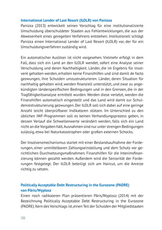38
International Lender of Last Resort (ILOLR) von Panizza
Panizza (2013) entwickelt seinen Vorschlag für eine institutionalisierte
Umschuldung überschuldeter Staaten aus Fehlentwicklungen, die aus der
Abwesenheit eines geregelten Verfahrens entstehen. Institutionell schlägt
Panizza einen International Lender of Last Resort (ILOLR) vor, der für ein
Umschuldungsverfahren zuständig wird.
Ein automatischer Auslöser ist nicht vorgesehen. Vielmehr erfolgt in dem
Fall, dass sich ein Land an den ILOLR wendet, sofort eine Analyse seiner
Verschuldung und deren Nachhaltigkeit. Länder, die im Ergebnis für insol-
vent gehalten werden, erhalten keine Finanzhilfen und sind damit de facto
gezwungen, ihre Schulden umzustrukturieren. Länder, deren Situation für
nachhaltig gehalten wird, werden finanziell unterstützt, und zwar zu ange-
kündigten länderspezifischen Bedingungen und in den Grenzen, die in der
Tragfähigkeitsanalyse ermittelt wurden. Werden diese verletzt, werden die
Finanzhilfen automatisch eingestellt und das Land wird damit zur Schul-
denrestrukturierung gezwungen. Der ILOLR soll sich dabei auf eine geringe
Anzahl leicht überprüfbarer Indikatoren stützen. Im Unterschied zu den
üblichen IWF-Programmen soll es keinen Verhandlungsprozess geben, in
dessen Verlauf die Schwellenwerte verändert werden, falls sich ein Land
nicht an die Vorgaben hält.Ausnahmen sind nur unter strengen Bedingungen
zulässig, etwa bei Naturkatastrophen oder großen externen Schocks.
Der Insolvenzmechanismus startet mit einer Bestandsaufnahme der Forde-
rungen, einer unmittelbaren Zahlungseinstellung und dem Schutz vor ge-
richtlichen Durchsetzungsmaßnahmen. Finanzhilfen für die Interimsfinan-
zierung können gezahlt werden. Außerdem wird die Seniorität der Forde-
rungen festgelegt. Der ILOLR beteiligt sich am Haircut, um die Anreize
richtig zu setzen.
Politically Acceptable Debt Restructuring in the Eurozone (PADRE)
von Pâris/Wyplosz
Einen noch radikaleren Plan präsentieren Pâris/Wyplosz (2014) mit der
Bezeichnung Politically Acceptable Debt Restructuring in the Eurozone
(PADRE).Kern des Vorschlags ist,einen Teil der Schulden der Mitgliedstaaten
 