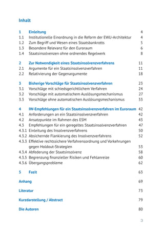 3
Inhalt
1 	 Einleitung	 4
1.1	 Institutionelle Einordnung in die Reform der EWU-Architektur	 4
1.2	 Zum Begriff und Wesen eines Staatsbankrotts	 5
1.3	 Besondere Relevanz für den Euroraum	 6
1.4	 Staatsinsolvenzen ohne ordnendes Regelwerk	 8
2 	 Zur Notwendigkeit eines Staatsinsolvenzverfahrens	 11
2.1	 Argumente für ein Staatsinsolvenzverfahren	 11
2.2	 Relativierung der Gegenargumente	 18
3 	 Bisherige Vorschläge für Staatsinsolvenzverfahren	 23
3.1	 Vorschläge mit schiedsgerichtlichem Verfahren	 24
3.2	 Vorschläge mit automatischem Auslösungsmechanismus	 27
3.3	 Vorschläge ohne automatischen Auslösungsmechanismus	 33
4 	 IW-Empfehlungen für ein Staatsinsolvenzverfahren im Euroraum	 42
4.1	 Anforderungen an ein Staatsinsolvenzverfahren	 42
4.2	 Ansatzpunkte im Rahmen des ESM	 43
4.3	 Empfehlungen für ein geregeltes Staatsinsolvenzverfahren	 47
4.3.1	 Einleitung des Insolvenzverfahrens	 50
4.3.2	 Absichernde Flankierung des Insolvenzverfahrens	 52
4.3.3	 Effektive rechtssichere Verfahrensordnung und Vorkehrungen
	 gegen Holdout-Strategien	 53
4.3.4	 Abfederung der Staatsinsolvenz	 58
4.3.5	 Begrenzung finanzieller Risiken und Fehlanreize	 60
4.3.6	 Übergangsprobleme	 62
5 	 Fazit	 63
Anhang	 69
Literatur	 73
Kurzdarstellung / Abstract	 79
Die Autoren	 80
 