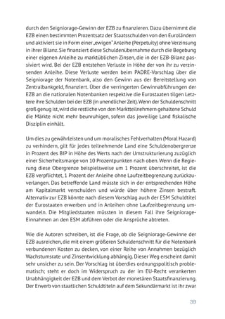 39
durch den Seigniorage-Gewinn der EZB zu finanzieren.Dazu übernimmt die
EZB einen bestimmten Prozentsatz der Staatsschulden von den Euroländern
und aktiviert sie in Form einer„ewigen“Anleihe (Perpetuity) ohne Verzinsung
in ihrer Bilanz.Sie finanziert diese Schuldenübernahme durch die Begebung
einer eigenen Anleihe zu marktüblichen Zinsen, die in der EZB-Bilanz pas-
siviert wird. Bei der EZB entstehen Verluste in Höhe der von ihr zu verzin-
senden Anleihe. Diese Verluste werden beim PADRE-Vorschlag über die
Seigniorage der Notenbank, also den Gewinn aus der Bereitstellung von
Zentralbankgeld, finanziert. Über die verringerten Gewinnabführungen der
EZB an die nationalen Notenbanken respektive die Eurostaaten tilgen Letz-
tere ihre Schulden bei der EZB (in unendlicher Zeit).Wenn der Schuldenschnitt
groß genug ist,wird die restliche von den Marktteilnehmern gehaltene Schuld
die Märkte nicht mehr beunruhigen, sofern das jeweilige Land fiskalische
Disziplin einhält.
Um dies zu gewährleisten und um moralisches Fehlverhalten (Moral Hazard)
zu verhindern, gilt für jedes teilnehmende Land eine Schuldenobergrenze
in Prozent des BIP in Höhe des Werts nach der Umstrukturierung zuzüglich
einer Sicherheitsmarge von 10 Prozentpunkten nach oben.Wenn die Regie-
rung diese Obergrenze beispielsweise um 1 Prozent überschreitet, ist die
EZB verpflichtet, 1 Prozent der Anleihe ohne Laufzeitbegrenzung zurückzu-
verlangen. Das betreffende Land müsste sich in der entsprechenden Höhe
am Kapitalmarkt verschulden und würde über höhere Zinsen bestraft.
­Alternativ zur EZB könnte nach diesem Vorschlag auch der ESM Schuldtitel
der Eurostaaten erwerben und in Anleihen ohne Laufzeitbegrenzung um-
wandeln. Die Mitgliedstaaten müssten in diesem Fall ihre Seigniorage-­
Einnahmen an den ESM abführen oder die Ansprüche abtreten.
Wie die Autoren schreiben, ist die Frage, ob die Seigniorage-Gewinne der
EZB ausreichen, die mit einem größeren Schuldenschnitt für die Notenbank
verbundenen Kosten zu decken, von einer Reihe von Annahmen bezüglich
Wachstumsrate und Zinsentwicklung abhängig. Dieser Weg erscheint damit
sehr unsicher zu sein. Der Vorschlag ist überdies ordnungspolitisch proble-
matisch; steht er doch im Widerspruch zu der im EU-Recht verankerten
Unabhängigkeit der EZB und dem Verbot der monetären Staatsfinanzierung.
Der Erwerb von staatlichen Schuldtiteln auf dem Sekundärmarkt ist ihr zwar
 