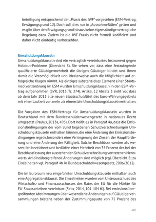 45
beteiligung entsprechend der „Praxis des IWF“ vorgesehen (ESM-Vertrag,
Erwägungsgrund 12). Doch soll dies nur in „Ausnahmefällen“ gelten und
es gibt über den Erwägungsgrund hinaus keine eigenständige vertragliche
Regelung dazu. Zudem ist die IWF-Praxis nicht formell kodifiziert und
daher nicht eindeutig vorhersehbar.
Umschuldungsklauseln
Umschuldungsklauseln sind ein vertraglich vereinbartes Instrument gegen
Holdout-Probleme (Übersicht 8). Sie sehen vor, dass eine festzulegende
qualifizierte Gläubigermehrheit die übrigen Gläubiger bindet und ihnen
damit die Vetomöglichkeit und idealerweise auch die Möglichkeit auf er-
folgreiche Klagen nimmt.Als einziges substanzielles Element einer Staats-
insolvenzordnung im ESM wurden Umschuldungsklauseln in den ESM-Ver-
trag aufgenommen (SVR, 2013, Tz. 274). Artikel 12 Absatz 3 sieht vor, dass
ab dem Jahr 2013 alle neuen Staatsschuldtitel des Euro-Währungsgebiets
mit einer Laufzeit von mehr als einem Jahr Umschuldungsklauseln enthalten.
Die Vorgaben des ESM-Vertrags für Umschuldungsklauseln wurden in
Deutschland mit dem Bundesschuldenwesengesetz in nationales Recht
umgesetzt (Paulus, 2013a, 493). Dort heißt es in Paragraf 4a, dass die Emis-
sionsbedingungen der vom Bund begebenen Schuldverschreibungen Um-
schuldungsklauseln enthalten können, die eine Änderung der Emissionsbe-
dingungen regeln,besonders eine Verringerung der Zinsen,der Hauptforde-
rung und eine Änderung der Fälligkeit. Solche Beschlüsse werden als we-
sentlich bezeichnet und bedürfen einer Mehrheit von 75 Prozent des bei der
Beschlussfassung der ausstehenden Schuldverschreibung vertretenen Nenn-
werts. Anleiheübergreifende Änderungen sind möglich (vgl. Übersicht 8; zu
Einzelheiten vgl. Paragraf 4b in Bundesschuldenwesengesetz, 2006/2012).
Die im Euroraum neu eingeführten Umschuldungsklauseln enthalten auch
eine Aggregationsklausel.Die Einzelheiten wurden vom Unterausschuss des
Wirtschafts- und Finanzausschusses des Rates der EU für die Märkte für
EU-Staatsanleihen vereinbart (Seitz, 2014, 101, 184 ff.). Bei emissionsüber-
greifenden Abstimmungen über wesentliche Änderungen auf Gläubigerver-
sammlungen besteht neben der Zustimmungsquote von 75 Prozent des
 