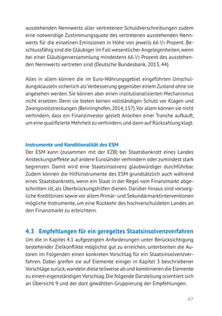 47
ausstehenden Nennwerts aller vertretenen Schuldverschreibungen zudem
eine notwendige Zustimmungsquote des vertretenen ausstehenden Nenn-
werts für die einzelnen Emissionen in Höhe von jeweils 66 2/3 Prozent. Be-
schlussfähig sind die Gläubiger im Fall wesentlicher Angelegenheiten,wenn
bei einer Gläubigerversammlung mindestens 662/3 Prozent des ausstehen-
den Nennwerts vertreten sind (Deutsche Bundesbank, 2013, 44).
Alles in allem können die im Euro-Währungsgebiet eingeführten Umschul-
dungsklauseln sicherlich als Verbesserung gegenüber einem Zustand ohne sie
angesehen werden. Sie können aber einen institutionalisierten Mechanismus
nicht ersetzen. Denn sie bieten keinen vollständigen Schutz vor Klagen und
Zwangsvollstreckungen (Benninghofen,2014,157).Vor allem können sie nicht
verhindern, dass ein Finanzinvestor gezielt Anleihen einer Tranche aufkauft,
um eine qualifizierte Mehrheit zu verhindern,und dann auf Rückzahlung klagt.
Instrumente und Konditionalität des ESM
Der ESM kann (zusammen mit der EZB) bei Staatsbankrott eines Landes
Ansteckungseffekte auf andere Euroländer verhindern oder zumindest stark
begrenzen. Damit wird eine Staatsinsolvenz glaubwürdiger durchführbar.
Zudem können die Hilfsinstrumente des ESM grundsätzlich auch während
eines Staatsbankrotts, wenn ein Staat in der Regel vom Finanzmarkt abge-
schnitten ist, als Überbrückungshilfen dienen. Darüber hinaus sind vorsorg-
liche Kreditlinien sowie vor allem Primär-und Sekundärmarktinterventionen
mögliche Instrumente,um eine Rückkehr des hochverschuldeten Landes an
den Finanzmarkt zu erleichtern.
4.3	 Empfehlungen für ein geregeltes Staatsinsolvenzverfahren
Um die in Kapitel 4.1 aufgezeigten Anforderungen unter Berücksichtigung
bestehender Zielkonflikte möglichst gut zu erreichen, unterbreiten die Au-
toren im Folgenden einen konkreten Vorschlag für ein Staatsinsolvenzver-
fahren. Dabei greifen sie auf Elemente einiger in Kapitel 3 beschriebener
Vorschläge zurück,wandeln diese teilweise ab und kombinieren die Ele­mente
zu einem eigenständigen Vorschlag.Die folgende Darstellung orientiert sich
an Übersicht 9 und der dort gewählten Gruppierung der Empfehlungen.
 