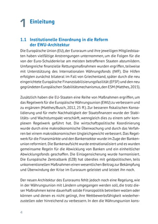 4
1 Einleitung
1.1 	 Institutionelle Einordnung in die Reform
der EWU-Architektur
Die Europäische Union (EU),der Euroraum und ihre jeweiligen Mitgliedstaa-
ten haben vielfältige Anstrengungen unternommen, um die Folgen für die
von der Euro-Schuldenkrise am meisten betroffenen Staaten abzumildern.
Umfangreiche finanzielle Rettungsmaßnahmen wurden ergriffen, teilweise
mit Unterstützung des Internationalen Währungsfonds (IWF). Die Hilfen
erfolgten zunächst bilateral im Fall von Griechenland, später durch die neu
eingerichtete Europäische Finanzstabilisierungsfazilität (EFSF) und den neu
gegründeten Europäischen Stabilitätsmechanismus,den ESM (Matthes,2015).
Zusätzlich haben die EU-Staaten eine Reihe von Maßnahmen ergriffen, um
das Regelwerk für die Europäische Währungsunion (EWU) zu verbessern und
zu ergänzen (Matthes/Busch, 2012, 25 ff.). Zur besseren fiskalischen Konso-
lidierung und für mehr Nachhaltigkeit der Staatsfinanzen wurde der Stabi-
litäts- und Wachstumspakt verschärft, wenngleich dies zu einem sehr kom-
plexen Regelwerk geführt hat. Die wirtschaftspolitische Koordinierung
wurde durch eine makroökonomische Überwachung und durch das Verfah-
ren bei einem makroökonomischen Ungleichgewicht verbessert.Das Regel-
werk für die Finanzmärkte und den Bankensektor wurde im Zuge der Banken­
union reformiert.Die Bankenaufsicht wurde entnationalisiert und es wurden
gemeinsame Regeln für die Abwicklung von Banken und ein einheitlicher
Abwicklungsfonds geschaffen. Die Einlagensicherung wurde harmonisiert.
Die Europäische Zentralbank (EZB) hat überdies mit geldpolitischen, teils
unkonventionellen Maßnahmen einen wesentlichen Beitrag zur Bekämpfung
und Überwindung der Krise im Euroraum geleistet und leistet ihn noch.
Der neuen Architektur des Euroraums fehlt jedoch noch eine Regelung, wie
in der Währungsunion mit Ländern umgegangen werden soll, die trotz die-
ser Maßnahmen keine dauerhaft solide Finanzpolitik betreiben wollen oder
können und denen es nicht gelingt, ihre Wettbewerbsfähigkeit wiederher-
zustellen oder hinreichend zu verbessern. In den die Währungsunion kons­
 