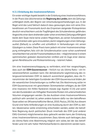 50
4.3.1	Einleitung des Insolvenzverfahrens
Ein erster wichtigerAspekt besteht in der Einleitung eines Insolvenzverfahrens.
In der Praxis löst üblicherweise die Regierung des Landes,dem die Zahlungs-
unfähigkeit droht, den Beginn von Umschuldungsverhandlungen aus. In der
Regel wird das Land faktisch dadurch dazu gezwungen, dass sich seine Zins-
konditionen am Finanzmarkt durch das Einpreisen steigender Risikoprämien
deutlich verschlechtern und die Tragfähigkeit des Schuldendiensts gefährden.
Angesichts einer dann drohenden (oder schon erreichten) Zahlungsunfähigkeit
bleibt dem Staat meist keine andere Möglichkeit, als seinen Schuldendienst
einzuschränken oder ganz einzustellen,damit notgedrungen einen Zahlungs-
ausfall (Default) zu schaffen und schließlich in Verhandlungen mit seinen
Gläubigern zu treten. Diese Praxis kann jedoch mit einer Insolvenzverschlep-
pung einhergehen, falls sich die Schuldensi­tuation zuvor schon zunehmend
verschlechtert hat und die Finanzmarkt­akteure dies–möglicherweise in einem
optimistischen globalen ökonomischen Umfeld und im Zuge einer überzo­
genen Renditesuche und Risiko­orientierung – toleriert haben.
Um eine Insolvenzverschleppung zu verhindern, wird hier vorgeschlagen,
dass auch der ESM-Gouverneursrat – freilich nur als Ultima Ratio – ein In-
solvenzverfahren auslösen kann. Die demokratische Legitimierung des in-
tergouvernementalen ESM ist dadurch ausreichend gegeben, dass die Fi-
nanzminister der beteiligten Euroländer den ESM-Gouverneursrat bilden, der
die wesentlichen Entscheidungen zu treffen hat. Die Abstimmung sollte im
ESM-Gouverneursrat mit gewichteten Stimmanteilen erfolgen, da der ESM
eine Insolvenz mit Hilfen flankieren müsste (vgl. Kapitel 4.3.4) und somit
von den Euroländern als Hilfsgeber finanzielle Risiken mit unterschiedlichen
Volumen eingegangen werden. Da das Auslösen eines Insolvenzverfahrens
politisch sehr sensibel ist, sehen andere Autoren dafür nur den betroffenen
Staat selbst vor (Wissenschaftlicher Beirat,2010; Paulus,2013b).Aus diesem
Grund sind hohe Anforderungen an eine Auslösung durch den ESM zu stel-
len. Idealerweise sollte einstimmig entschieden werden, wobei die betrof-
fene Regierung durch politischen Druck innerhalb des ESM (und anderer
EWU-Gremien) möglicherweise dazu gebracht werden kann, der Einleitung
eines Insolvenzverfahrens zuzustimmen. Dazu könnte auch beitragen, dass
als Ultima Ratio eine Abstimmung möglich sein sollte, bei der das betref-
fende Land mit sehr hoher Mehrheitserfordernis überstimmt werden kann.
 