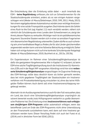 51
Die Entscheidung über die Einleitung sollte dabei – auch innerhalb des
ESM – keine Regelbindung umfassen, die sich an Schwellenwerten für die
Staatsschuldenquote orientiert, anders als es von einigen Autoren vorge-
schlagen wird (Weder di Mauro/Zettelmeyer, 2010; SVR, 2012; Mody, 2013).
Von einem regelgebundenenAutomatismus würden zwar wichtigeAnreizwir-
kungen für eine solide Finanzpolitik ausgehen.Doch könnte damit die Gefahr
eines Rush to the Exit (vgl. Kapitel 2.2) noch verstärkt werden; nähert sich
nämlich die Schuldenquote eines Landes dem Schwellenwert an, steigt der
Anreiz,dessen Papierezu verkaufen.Wichtiger noch ist ein politökonomisches
Argument: Souveräne Staaten werden sich in einer so sensiblen Frage keiner
rein ökonomischen Regelbindung unterwerfen.Zudem dürfte es auch schwie-
rig sein,eine handhabbare Regel zu finden,die für alle Länder gleichermaßen
angewendet werden kann und eine fallweise Betrachtung ermöglicht.Daher
haben sich einige Autoren nicht auf eine konkrete Schuldenquote festgelegt
(Weder di Mauro/Zettelmeyer, 2010; Buchheit et al., 2013a; 2013b).
Ein Expertenvotum im Rahmen einer Schuldentragfähigkeitsanalyse ist
dafür die geeignetere Vorgehensweise.Wie in Kapitel 4.2 erläutert, ist beim
ESM eine solche Tragfähigkeitsprüfung durch die Institutionen EU-Kommis-
sion,EZB und in der Regel IWF vorgesehen.Allerdings wird hier eine verbes-
serte Schuldentragfähigkeitsanalyse vorgeschlagen.Im Zuge einer Änderung
des ESM-Vertrags sollte dazu deutlich klarer als bisher gemacht werden,
dass bei nicht gegebener Tragfähigkeit der Staatsschulden ein Insolvenz-
verfahren mit Privatsektorbeteiligung einzuleiten ist, ohne das keine Hilfs-
gelder fließen können. Auch damit soll einer Insolvenzverschleppung vor-
gebeugt werden.
Alternativ ist ein Auslösungsmechanismus auch für den Fall vorzusehen,dass
ein Land, das durch eine Schuldentragfähigkeitsanalyse ursprünglich als
solvent bewertet wurde, trotz Hilfsprogramm weiterhin zu große ökonomi-
sche Probleme hat. Die Einleitung eines Insolvenzverfahrens nach erfolglo-
sem dreijährigem ESM-Programm sollte automatisch erfolgen, wenn das
betreffende Land am Ende des ESM-Programms nicht ohne Unterstützung
an den Finanzmarkt zurückkehren kann, weil dann auf eine Insolvenz ge-
schlossen werden kann. Dieser Vorschlag findet sich auch bei Fuest et al.
(2014) und in ähnlicher Form bei EEAG (2011).
 