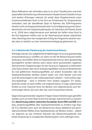 52
Diese Maßnahme soll verhindern, dass es zu einer Transferunion und einer
dauerhaften Alimentierung reformschwacher Staaten kommt.Darüber hinaus
sind weitere Wirkungen relevant. So würde diese Vorgehensweise einen
krisenverschärfenden Rush to the Exit am Primärmarkt für Staatsanleihen
verhindern, weil der betreffende Staat im Rahmen des ESM-Programms
ohnehin nicht am Staatsanleihemarkt aktiv ist.Eine Begrenzung eines Schul-
denschnitts auf eine Staatsschuldenquote von höchstens 60 Prozent (Fuest
et al., 2014) kann möglicherweise auch deshalb die Gefahr eines Rush to
the Exit begrenzen helfen, weil so der Maximalverlust besser kalkulierbar
wäre.Allerdings kann bei mangelndem Erfolg des Programms deutlich wer-
den, dass es letztlich zu einer Insolvenzverschleppung gekommen ist.
4.3.2	Absichernde Flankierung des Insolvenzverfahrens
Wichtiges Ziel der hier aufgeführten Empfehlungen ist es,eine glaubwür­dige
Insolvenzdrohung zu schaffen, vor allem um der No-Bailout-Klausel wieder
Geltung zu verschaffen.Doch ein Staatsbankrott wird nur dann glaubwürdig
durchgeführt werden können, wenn davon keine gravierenden negativen
ökonomischen Folgewirkungen für den Euroraum insgesamt zu befürchten
sind. Diese drohen aber durch Ansteckungseffekte und durch Bankenkrisen.
So sind gefährliche Ansteckungseffekte auf andere Euroländer über die
Staatsanleihemärkte denkbar. Zudem haben sich viele Banken (und teils
auch Versicherungen) in den südeuropäischen Ländern–nicht zuletzt regu-
lierungsbedingt – stark in Anleihen ihres Staates engagiert. Ein Staats­
bankrott würde sie stark treffen und möglicherweise im Zuge systemischer
Risiken zu einer massiven Krise von Banken und möglicherweise auch Ver-
sicherungen führen, die auch über das Land hinauswirken könnte.
Gegen diese gravierenden negativen Folgen müssen Vorkehrungen getroffen
werden,auch um einen Rush to the Exit weniger wahrscheinlich zu machen.
Die Abschirmung anderer (solventer) Euroländer durch ESM und EZB dient
dazu, Ansteckungseffekte über Staatsanleihemärkte zu mindern (vgl. Kapi-
tel 4.2). Überdies kann auch die Bankenunion etwas abfedernd auf grenz­
überschreitende Effekte eines Staatsbankrotts auf Banken wirken – jedoch
nur begrenzt, da das limitierte Volumen des Bankenrettungsfonds eine
breite Ansteckung im europäischen Bankensystem nicht auffangen kann.
 