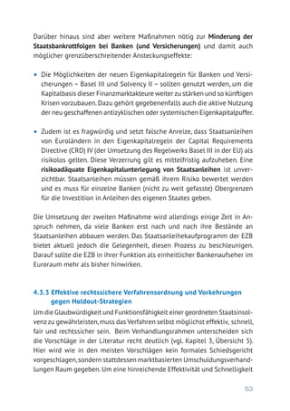 53
Darüber hinaus sind aber weitere Maßnahmen nötig zur Minderung der
Staatsbankrottfolgen bei Banken (und Versicherungen) und damit auch
möglicher grenzüberschreitender Ansteckungseffekte:
•	 Die Möglichkeiten der neuen Eigenkapitalregeln für Banken und Versi-
cherungen – Basel III und Solvency II – sollten genutzt werden, um die
Kapitalbasis dieser Finanzmarktakteure weiter zu stärken und so künftigen
Krisen vorzubauen.Dazu gehört gegebenenfalls auch die aktive Nutzung
der neu geschaffenen antizyklischen oder systemischen Eigenkapital­puffer.
•	 Zudem ist es fragwürdig und setzt falsche Anreize, dass Staatsanleihen
von Euroländern in den Eigenkapitalregeln der Capital Requirements
Directive (CRD) IV (der Umsetzung des Regelwerks Basel III in der EU) als
risikolos gelten. Diese Verzerrung gilt es mittelfristig aufzuheben. Eine
risikoadäquate Eigenkapitalunterlegung von Staatsanleihen ist unver-
zichtbar. Staatsanleihen müssen gemäß ihrem Risiko bewertet werden
und es muss für einzelne Banken (nicht zu weit gefasste) Obergrenzen
für die Investition in Anleihen des eigenen Staates geben.
Die Umsetzung der zweiten Maßnahme wird allerdings einige Zeit in An-
spruch nehmen, da viele Banken erst nach und nach ihre Bestände an
Staatsanleihen abbauen werden. Das Staatsanleihekaufprogramm der EZB
bietet aktuell jedoch die Gelegenheit, diesen Prozess zu beschleunigen.
Darauf sollte die EZB in ihrer Funktion als einheitlicher Bankenaufseher im
Euroraum mehr als bisher hinwirken.
4.3.3 Effektive rechtssichere Verfahrensordnung und Vorkehrungen
gegen Holdout-Strategien
Um die Glaubwürdigkeit und Funktionsfähigkeit einer geordneten Staatsinsol­
venzzu gewährleisten,muss das Verfahren selbst möglichst effektiv, schnell,
fair und rechtssicher sein. Beim Verhandlungsrahmen unterscheiden sich
die Vorschläge in der Literatur recht deutlich (vgl. Kapitel 3, Übersicht 5).
Hier wird wie in den meisten Vorschlägen kein formales Schiedsgericht
vorgeschlagen,sondern stattdessen marktbasierten Umschuldungsverhand-
lungen Raum gegeben.Um eine hinreichende Effektivität und Schnelligkeit
 