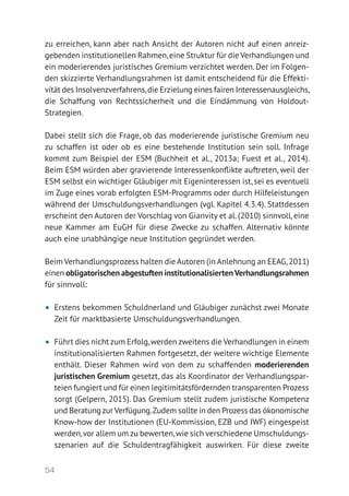 54
zu erreichen, kann aber nach Ansicht der Autoren nicht auf einen anreiz­
gebenden institutionellen Rahmen,eine Struktur für die Verhandlungen und
ein moderierendes juristisches Gremium verzichtet werden. Der im Folgen-
den skizzierte Verhandlungsrahmen ist damit entscheidend für die Effekti-
vität des Insolvenzverfahrens,die Erzielung eines fairen Interessenausgleichs,
die Schaffung von Rechtssicherheit und die Eindämmung von Holdout-­
Strategien.
Dabei stellt sich die Frage, ob das moderierende juristische Gremium neu
zu schaffen ist oder ob es eine bestehende Institution sein soll. Infrage
kommt zum Beispiel der ESM (Buchheit et al., 2013a; Fuest et al., 2014).
Beim ESM würden aber gravierende Interessenkonflikte auftreten, weil der
ESM selbst ein wichtiger Gläubiger mit Eigeninteressen ist, sei es eventuell
im Zuge eines vorab erfolgten ESM-Programms oder durch Hilfeleistungen
während der Umschuldungsverhandlungen (vgl. Kapitel 4.3.4). Stattdessen
erscheint den Autoren der Vorschlag von Gianvity et al. (2010) sinnvoll, eine
neue Kammer am EuGH für diese Zwecke zu schaffen. Alternativ könnte
auch eine unabhängige neue Institution gegründet werden.
Beim Verhandlungsprozess halten die Autoren (in Anlehnung an EEAG,2011)
einen obligatorischen abgestuften institutionalisiertenVerhandlungsrahmen
für sinnvoll:
•	 Erstens bekommen Schuldnerland und Gläubiger zunächst zwei Monate
Zeit für marktbasierte Umschuldungsverhandlungen.
•	 Führt dies nicht zum Erfolg,werden zweitens die Verhandlungen in einem
institutionalisierten Rahmen fortgesetzt, der weitere wichtige Elemente
enthält. Dieser Rahmen wird von dem zu schaffenden moderierenden
juristischen Gremium gesetzt, das als Koordinator der Verhandlungspar-
teien fungiert und für einen legitimitätsfördernden transparenten Prozess
sorgt (Gelpern, 2015). Das Gremium stellt zudem juristische Kompetenz
und Beratung zur Verfügung.Zudem sollte in den Prozess das ökonomische
Know-how der Institutionen (EU-Kommission, EZB und IWF) eingespeist
werden,vor allem um zu bewerten,wie sich verschiedene Umschuldungs-
szenarien auf die Schuldentragfähigkeit auswirken. Für diese zweite
 