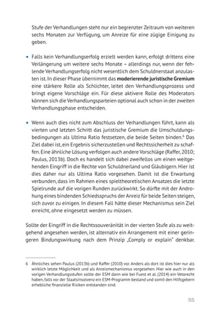 55
Stufe der Verhandlungen steht nur ein begrenzter Zeitraum von weiteren
sechs Monaten zur Verfügung, um Anreize für eine zügige Einigung zu
geben.
•	 Falls kein Verhandlungserfolg erzielt werden kann, erfolgt drittens eine
Verlängerung um weitere sechs Monate – allerdings nur, wenn der feh-
lende Verhandlungserfolg nicht wesentlich dem Schuldnerstaat anzulas-
ten ist.In dieser Phase übernimmt das moderierende juristische Gremium
eine stärkere Rolle als Schlichter, leitet den Verhandlungsprozess und
bringt eigene Vorschläge ein. Für diese aktivere Rolle des Moderators
können sich die Verhandlungsparteien optional auch schon in der zweiten
Verhandlungsphase entscheiden.
•	 Wenn auch dies nicht zum Abschluss der Verhandlungen führt, kann als
vierten und letzten Schritt das juristische Gremium die Umschuldungs-
bedingungen als Ultima Ratio festsetzen, die beide Seiten binden.6
Das
Ziel dabei ist,ein Ergebnis sicherzustellen und Rechtssicherheit zu schaf-
fen.Eine ähnliche Lösung verfolgen auch andere Vorschläge (Raffer,2010;
Paulus, 2013b). Doch es handelt sich dabei zweifellos um einen weitge-
henden Eingriff in die Rechte von Schuldnerland und Gläubigern. Hier ist
dies daher nur als Ultima Ratio vorgesehen. Damit ist die Erwartung
verbunden, dass im Rahmen eines spieltheoretischen Ansatzes die letzte
Spielrunde auf die vorigen Runden zurückwirkt. So dürfte mit der Andro-
hung eines bindenden Schiedsspruchs der Anreiz für beide Seiten steigen,
sich zuvor zu einigen. In diesem Fall hätte dieser Mechanismus sein Ziel
erreicht, ohne eingesetzt werden zu müssen.
Sollte der Eingriff in die Rechtssouveränität in der vierten Stufe als zu weit-
gehend angesehen werden, ist alternativ ein Arrangement mit einer gerin-
geren Bindungswirkung nach dem Prinzip „Comply or explain“ denkbar.
6	 Ähnliches sehen Paulus (2013b) und Raffer (2010) vor. Anders als dort ist dies hier nur als
wirklich letzte Möglichkeit und als Anreizmechanismus vorgesehen. Hier wie auch in den
vorigen Verhandlungsstufen sollte der ESM dann wie bei Fuest et al. (2014) ein Vetorecht
haben,falls vor der Staatsinsolvenz ein ESM-Programm bestand und somit den Hilfsgebern
erhebliche finanzielle Risiken entstanden sind.
 