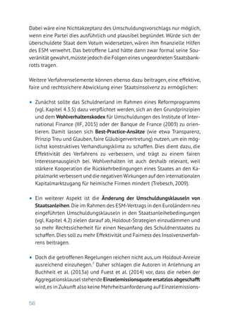 56
Dabei wäre eine Nichtakzeptanz des Umschuldungsvorschlags nur möglich,
wenn eine Partei dies ausführlich und plausibel begründet. Würde sich der
überschuldete Staat dem Votum widersetzen, wären ihm finanzielle Hilfen
des ESM verwehrt. Das betroffene Land hätte dann zwar formal seine Sou-
veränität gewahrt,müsste jedoch die Folgen eines ungeordneten Staatsbank­
rotts tragen.
Weitere Verfahrenselemente können ebenso dazu beitragen, eine effektive,
faire und rechtssichere Abwicklung einer Staatsinsolvenz zu ermöglichen:
•	 Zunächst sollte das Schuldnerland im Rahmen eines Reformprogramms
(vgl. Kapitel 4.3.5) dazu verpflichtet werden, sich an den Grundprinzipien
und dem Wohlverhaltenskodex für Umschuldungen des Institute of Inter-
national Finance (IIF, 2015) oder der Banque de France (2003) zu orien-
tieren. Damit lassen sich Best-Practice-Ansätze (wie etwa Transparenz,
Prinzip Treu und Glauben, faire Gläubigervertretung) nutzen, um ein mög-
lichst konstruktives Verhandlungsklima zu schaffen. Dies dient dazu, die
Effektivität des Verfahrens zu verbessern, und trägt zu einem fairen
Interessen­ausgleich bei. Wohlverhalten ist auch deshalb relevant, weil
­stärkere Kooperation die Rückkehrbedingungen eines Staates an den Ka-
pitalmarkt verbessert und die negativen Wirkungen auf den internationalen
Kapitalmarktzugang für heimische Firmen mindert (Trebesch, 2009).
•	 Ein weiterer Aspekt ist die Änderung der Umschuldungsklauseln von
Staatsanleihen.Die im Rahmen des ESM-Vertrags in den Euroländern neu
eingeführten Umschuldungsklauseln in den Staatsanleihebedingungen
(vgl. Kapitel 4.2) zielen darauf ab, Holdout-Strategien einzudämmen und
so mehr Rechtssicherheit für einen Neuanfang des Schuldnerstaates zu
schaffen.Dies soll zu mehr Effektivität und Fairness des Insolvenzverfah-
rens beitragen.
•	 Doch die getroffenen Regelungen reichen nicht aus, um Holdout-Anreize
ausreichend einzuhegen.7
Daher schlagen die Autoren in Anlehnung an
Buchheit et al. (2013a) und Fuest et al. (2014) vor, dass die neben der
Aggre­gationsklausel stehende Einzelemissionsquote ersatzlos abgeschafft
wird,es in Zukunft also keine Mehrheitsanforderung auf Einzelemissions-
 
