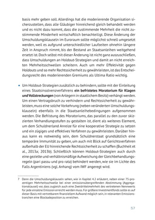 57
basis mehr geben soll. Allerdings hat die moderierende Organisation si-
cherzustellen, dass alle Gläubiger hinreichend gleich behandelt werden
und es nicht dazu kommt, dass die zustimmende Mehrheit die nicht zu-
stimmende Minderheit wirtschaftlich benachteiligt. Diese Änderung der
Umschuldungsklauseln im Euroraum sollte möglichst schnell umgesetzt
werden, weil es aufgrund unterschiedlicher Laufzeiten ohnehin längere
Zeit in Anspruch nimmt, bis der Bestand an Staatsanleihen weitgehend
ersetzt ist.Doch selbst mit dieser Änderung ist nicht ganz auszuschließen,
dass Umschuldungen an Holdout-Strategien und damit an nicht erreich-
ten Mehrheitsschwellen scheitern. Auch um mehr Effektivität gegen
Holdouts und so mehr Rechtssicherheit zu gewährleisten,ist das Entschei-
dungsrecht des moderierenden Gremiums als Ultima Ratio wichtig.
•	 Um Holdout-Strategien zusätzlich zu behindern,sollte mit der Einleitung
eines Staatsinsolvenzverfahrens ein befristetes Moratorium für Klagen
undVollstreckungen (vonAnlegern in staatlichem Besitz) verhängt werden.
Um einen Vertragsbruch zu verhindern und Rechtssicherheit zu gewähr-
leisten,muss eine solche Vorkehrung (neben veränderten Umschuldungs-
klauseln) ebenfalls in die Staatsanleihebedingungen aufgenommen
werden. Die Befristung des Moratoriums, das parallel zu den zuvor skiz-
zierten Verhandlungsstufen zu gestalten ist, dient als weiteres Element,
um dem Schuldnerland Anreize für eine kooperative Strategie zu setzen
und ein zügiges und effektives Verfahren zu gewährleisten. Darüber hin-
aus kann es notwendig sein, dem Schuldnerstaat grundsätzlich eine
temporäre Immunität zu geben, um auch mit Blick auf Gerichtsverfahren
außerhalb der EU hinreichende Rechtssicherheit zu schaffen (Buchheit et
al., 2013a; 2013b). Schließlich können Holdout-Strategien auch durch
eine gezielte und verhältnismäßige Aufweichung der Gleichbehandlungs-
regeln (pari passu und pro rata) behindert werden, wie sie im Lichte des
Falls Argentiniens (vgl. Anhang) vom IWF angeregt wird.
7	 Denn die Umschuldungsklauseln sehen, wie in Kapitel 4.2 erläutert, neben einer 75-pro-
zentigen Mehrheitsschwelle bei einer emissionsübergreifenden Abstimmung (Aggrega­
tionsklausel) vor, dass zugleich auch eine Zweidrittelmehrheit des vertretenen Nennwerts
für jede einzelne Emission erreicht werden muss.Für größere Investmentfonds sollte es auf
dieser Basis mit vertretbarem finanziellem Aufwand möglich sein, in relevanten Emissions-
tranchen eine Blockadeposition zu erreichen.
 