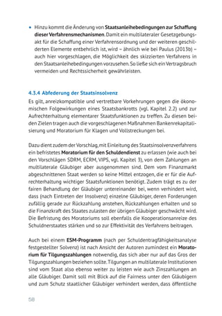 58
•	 Hinzu kommt die Änderung von Staatsanleihebedingungen zur Schaffung
dieser Verfahrensmechanismen.Damit ein multilateraler Gesetzgebungs-
akt für die Schaffung einer Verfahrensordnung und der weiteren geschil-
derten Elemente entbehrlich ist, wird – ähnlich wie bei Paulus (2013b) –
auch hier vorgeschlagen, die Möglichkeit des skizzierten Verfahrens in
den Staatsanleihebedingungen vorzusehen.So ließe sich einVertragsbruch
vermeiden und Rechtssicherheit gewährleisten.
4.3.4	Abfederung der Staatsinsolvenz
Es gilt, anreizkompatible und vertretbare Vorkehrungen gegen die ökono-
mischen Folgewirkungen eines Staatsbankrotts (vgl. Kapitel 2.2) und zur
Aufrechterhaltung elementarer Staatsfunktionen zu treffen. Zu diesen bei-
den Zielen tragen auch die vorgeschlagenen Maßnahmen Bankenrekapitali­
sierung und Moratorium für Klagen und Vollstreckungen bei.
Dazu dient zudem der Vorschlag,mit Einleitung des Staatsinsolvenzverfahrens
ein befristetes Moratorium für den Schuldendienst zu erlassen (wie auch bei
den Vorschlägen SDRM, ECRM, VIPS, vgl. Kapitel 3), von dem Zahlungen an
multilaterale Gläubiger aber ausgenommen sind. Dem vom Finanzmarkt
abgeschnittenen Staat werden so keine Mittel entzogen, die er für die Auf-
rechterhaltung wichtiger Staatsfunktionen benötigt. Zudem trägt es zu der
fairen Behandlung der Gläubiger untereinander bei, wenn verhindert wird,
dass (nach Eintreten der Insolvenz) einzelne Gläubiger, deren Forderungen
zufällig gerade zur Rückzahlung anstehen, Rückzahlungen erhalten und so
die Finanzkraft des Staates zulasten der übrigen Gläubiger geschwächt wird.
Die Befristung des Moratoriums soll ebenfalls die Kooperationsanreize des
Schuldnerstaates stärken und so zur Effektivität des Verfahrens beitragen.
Auch bei einem ESM-Programm (nach per Schuldentragfähigkeitsanalyse
festgestellter Solvenz) ist nach Ansicht der Autoren zumindest ein Morato-
rium für Tilgungszahlungen notwendig, das sich aber nur auf das Gros der
Tilgungszahlungen beziehen sollte.Tilgungen an multilaterale Institutionen
sind vom Staat also ebenso weiter zu leisten wie auch Zinszahlungen an
alle Gläubiger. Damit soll mit Blick auf die Fairness unter den Gläubigern
und zum Schutz staatlicher Gläubiger verhindert werden, dass öffentliche
 