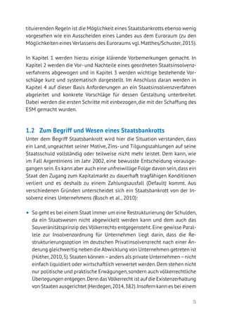 5
tituierenden Regeln ist die Möglichkeit eines Staatsbankrotts ebenso wenig
vorgesehen wie ein Ausscheiden eines Landes aus dem Euroraum (zu den
Möglichkeiten eines Verlassens des Euroraums vgl.Matthes/Schuster,2015).
In Kapitel 1 werden hierzu einige klärende Vorbemerkungen gemacht. In
Kapitel 2 werden die Vor- und Nachteile eines geordneten Staatsinsolvenz-
verfahrens abgewogen und in Kapitel 3 werden wichtige bestehende Vor-
schläge kurz und systematisch dargestellt. Im Anschluss daran werden in
Kapitel 4 auf dieser Basis Anforderungen an ein Staatsinsolvenzverfahren
abgeleitet und konkrete Vorschläge für dessen Gestaltung unterbreitet.
Dabei werden die ersten Schritte mit einbezogen, die mit der Schaffung des
ESM gemacht wurden.
1.2 	 Zum Begriff und Wesen eines Staatsbankrotts
Unter dem Begriff Staatsbankrott wird hier die Situation verstanden, dass
ein Land, ungeachtet seiner Motive, Zins- und Tilgungszahlungen auf seine
Staatsschuld vollständig oder teilweise nicht mehr leistet. Dem kann, wie
im Fall Argentiniens im Jahr 2002, eine bewusste Entscheidung vorausge-
gangen sein.Es kann aber auch eine unfreiwillige Folge davon sein,dass ein
Staat den Zugang zum Kapitalmarkt zu dauerhaft tragfähigen Konditionen
verliert und es deshalb zu einem Zahlungsausfall (Default) kommt. Aus
verschiedenen Gründen unterscheidet sich ein Staatsbankrott von der In-
solvenz eines Unternehmens (Busch et al., 2010):
•	 So geht es bei einem Staat immer um eine Restrukturierung der Schulden,
da ein Staatswesen nicht abgewickelt werden kann und dem auch das
Souveränitätsprinzip des Völkerrechts entgegensteht. Eine gewisse Paral-
lele zur Insolvenzordnung für Unternehmen liegt darin, dass die Re­
strukturierungsoption im deutschen Privatinsolvenzrecht nach einer Än-
derung gleichwertig neben die Abwicklung von Unternehmen getreten ist
(Hüther,2010,5).Staaten können–anders als private Unternehmen–nicht
einfach liquidiert oder wirtschaftlich verwertet werden.Dem stehen nicht
nur politische und praktische Erwägungen,sondern auch völkerrechtliche
Überlegungen entgegen.Denn dasVölkerrecht ist auf die Existenzerhaltung
von Staaten ausgerichtet (Herdegen,2014,382).Insofern kann es bei einem
 