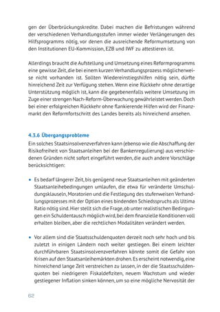 62
gen der Überbrückungskredite. Dabei machen die Befristungen während
der verschiedenen Verhandlungsstufen immer wieder Verlängerungen des
Hilfsprogramms nötig, vor denen die ausreichende Reformumsetzung von
den Institutionen EU-Kommission, EZB und IWF zu attestieren ist.
Allerdings braucht die Aufstellung und Umsetzung eines Reformprogramms
eine gewisse Zeit,die bei einem kurzen Verhandlungsprozess möglicherwei-
se nicht vorhanden ist. Sollten Wiedereinstiegshilfen nötig sein, dürfte
hinreichend Zeit zur Verfügung stehen. Wenn eine Rückkehr ohne derartige
Unterstützung möglich ist, kann die gegebenenfalls weitere Umsetzung im
Zuge einer strengen Nach-Reform-Überwachung gewährleistet werden.Doch
bei einer erfolgreichen Rückkehr ohne flankierende Hilfen wird der Finanz-
markt den Reformfortschritt des Landes bereits als hinreichend ansehen.
4.3.6	Übergangsprobleme
Ein solches Staatsinsolvenzverfahren kann (ebenso wie die Abschaffung der
Risikofreiheit von Staatsanleihen bei der Bankenregulierung) aus verschie-
denen Gründen nicht sofort eingeführt werden, die auch andere Vorschläge
berücksichtigen:
•	 Es bedarf längerer Zeit,bis genügend neue Staatsanleihen mit geänderten
Staatsanleihebedingungen umlaufen, die etwa für veränderte Umschul-
dungsklauseln, Moratorien und die Festlegung des stufenweisen Verhand-
lungsprozesses mit der Option eines bindenden Schiedsspruchs als Ultima
Ratio nötig sind.Hier stellt sich die Frage,ob unter realistischen Bedingun-
gen ein Schuldentausch möglich wird,bei dem finanzielle Konditionen voll
erhalten bleiben, aber die rechtlichen Modalitäten verändert werden.
•	 Vor allem sind die Staatsschuldenquoten derzeit noch sehr hoch und bis
zuletzt in einigen Ländern noch weiter gestiegen. Bei einem leichter
durchführbaren Staatsinsolvenzverfahren könnte somit die Gefahr von
Krisen auf den Staatsanleihemärkten drohen.Es erscheint notwendig,eine
hinreichend lange Zeit verstreichen zu lassen, in der die Staatsschulden-
quoten bei niedrigeren Fiskaldefiziten, neuem Wachstum und wieder
gestiegener Inflation sinken können, um so eine mögliche Nervosität der
 