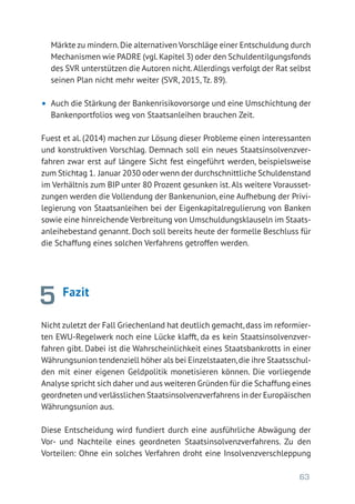 63
Märkte zu mindern.Die alternativen Vorschläge einer Entschuldung durch
Mechanismen wie PADRE (vgl.Kapitel 3) oder den Schuldentilgungsfonds
des SVR unterstützen die Autoren nicht.Allerdings verfolgt der Rat selbst
seinen Plan nicht mehr weiter (SVR, 2015, Tz. 89).
•	 Auch die Stärkung der Bankenrisikovorsorge und eine Umschichtung der
Bankenportfolios weg von Staatsanleihen brauchen Zeit.
Fuest et al. (2014) machen zur Lösung dieser Probleme einen interessanten
und konstruktiven Vorschlag. Demnach soll ein neues Staatsinsolvenzver-
fahren zwar erst auf längere Sicht fest eingeführt werden, beispielsweise
zum Stichtag 1. Januar 2030 oder wenn der durchschnittliche Schuldenstand
im Verhältnis zum BIP unter 80 Prozent gesunken ist.Als weitere Vorausset-
zungen werden die Vollendung der Bankenunion, eine Aufhebung der Privi-
legierung von Staatsanleihen bei der Eigenkapitalregulierung von Banken
sowie eine hinreichende Verbreitung von Umschuldungsklauseln im Staats-
anleihebestand genannt. Doch soll bereits heute der formelle Beschluss für
die Schaffung eines solchen Verfahrens getroffen werden.
Fazit
Nicht zuletzt der Fall Griechenland hat deutlich gemacht,dass im reformier-
ten EWU-Regelwerk noch eine Lücke klafft, da es kein Staatsinsolvenzver-
fahren gibt. Dabei ist die Wahrscheinlichkeit eines Staatsbankrotts in einer
Währungsunion tendenziell höher als bei Einzelstaaten,die ihre Staatsschul-
den mit einer eigenen Geldpolitik monetisieren können. Die vorliegende
Analyse spricht sich daher und aus weiteren Gründen für die Schaffung eines
geordneten und verlässlichen Staatsinsolvenzverfahrens in der Europäischen
Währungsunion aus.
Diese Entscheidung wird fundiert durch eine ausführliche Abwägung der
Vor- und Nachteile eines geordneten Staatsinsolvenzverfahrens. Zu den
Vorteilen: Ohne ein solches Verfahren droht eine Insolvenzverschleppung
5
 
