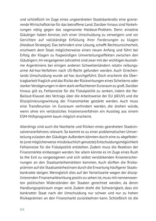 64
und schließlich im Zuge eines ungeordneten Staatsbankrotts eine gravie-
rende Wirtschaftskrise für das betroffene Land.Darüber hinaus sind Vorkeh-
rungen nötig gegen das sogenannte Holdout-Problem. Denn einzelne
Gläubiger haben Anreize, sich einer Umschuldung zu verweigern und vor
Gerichten auf vollständige Erfüllung ihrer Forderungen zu klagen
(Holdout-Strategie). Das behindert eine Lösung, schafft Rechtsunsicherheit,
erschwert dem Staat möglicherweise einen neuen Anfang und führt bei
Erfolg der Klagen zu fragwürdigen Umverteilungseffekten zwischen den
Gläubigern.Im vergangenen Jahrzehnt sind zwar mit der wichtigen Ausnah-
me Argentiniens bei einigen anderen Schwellenländern relativ reibungs­-
arme Ad-hoc-Verfahren nach US-Recht gefunden worden. Auch Griechen-
lands Umschuldung wurde ad hoc durchgeführt. Doch erscheint die Über-
tragbarkeit fraglich und das Risiko der Rückwirkungen eines Scheiterns oder
starker Verzögerungen in dem starkverflochtenen Euroraum zu groß.­Darüber
hinaus gilt es, Fehlanreize für die Fiskalpolitik zu senken, indem die No-­
Bailout-Klausel des Vertrags über die Arbeitsweise der EU (AEUV) und die
Disziplinierungswirkung der Finanzmärkte gestärkt werden. Auch muss
eine Transferunion im Euroraum verhindert werden, die drohen würde,
wenn ohne ein verlässliches Insolvenzverfahren ein Ausstieg aus einem
ESM-Hilfsprogramm kaum möglich erscheint.
Allerdings sind auch die Nachteile und Risiken eines geordneten Staatsin-
solvenzverfahrens relevant. So kommt es zu einer problematischen Umver-
teilung zulasten der Gläubiger.Außerdem könnten durch eine zu abgefeder-
te (und möglicherweise missbräuchlich genutzte) Entschuldungsmöglichkeit
Fehlanreize für die Fiskalpolitik entstehen. Zudem muss die Reaktion der
Finanzmärkte einbezogen werden. Vor allem könnte es im Zuge eines Rush
to the Exit zu vorgezogenen und sich selbst verstärkenden Krisenerschei-
nungen an den Staatsanleihemärkten kommen. Auch dürften die Risiko­
prämien auf die Staatsanleihezinsen durch die Erwartung häufigerer Staats-
bankrotte steigen. Wenngleich dies auf der Vorteilsseite wegen der diszip-
linierenden Finanzmarktwirkung positivzu sehen ist,muss mit nennenswer-
ten politischen Widerständen der Staaten gerechnet werden, da deren
Handlungsspielraum enger wird. Zudem droht die Schwierigkeit, dass ein
bankrotter Staat nach der Umschuldung nur schwer und nur zu hohen
­Risikoprämien an den Finanzmarkt zurückkehren kann. Schließlich ist die
 