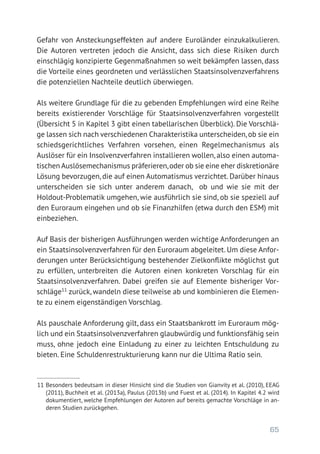 65
Gefahr von Ansteckungseffekten auf andere Euroländer einzukalkulieren.
Die Autoren vertreten jedoch die Ansicht, dass sich diese Risiken durch
einschlägig konzipierte Gegenmaßnahmen so weit bekämpfen lassen, dass
die Vorteile eines geordneten und verlässlichen Staatsinsolvenzverfahrens
die potenziellen Nachteile deutlich überwiegen.
Als weitere Grundlage für die zu gebenden Empfehlungen wird eine Reihe
bereits existierender Vorschläge für Staatsinsolvenzverfahren vorgestellt
(Übersicht 5 in Kapitel 3 gibt einen tabellarischen Überblick). Die Vorschlä-
ge lassen sich nach verschiedenen Charakteristika unterscheiden,ob sie ein
schiedsgerichtliches Verfahren vorsehen, einen Regelmechanismus als
­Auslöser für ein Insolvenzverfahren installieren wollen, also einen automa-
tischen Auslösemechanismus präferieren,oder ob sie eine eher diskretio­näre
Lösung bevorzugen, die auf einen Automatismus verzichtet. Darüber hinaus
unterscheiden sie sich unter anderem danach, ob und wie sie mit der
Holdout-Problematik umgehen, wie ausführlich sie sind, ob sie speziell auf
den Euroraum eingehen und ob sie Finanzhilfen (etwa durch den ESM) mit
einbeziehen.
Auf Basis der bisherigen Ausführungen werden wichtige Anforderungen an
ein Staatsinsolvenzverfahren für den Euroraum abgeleitet. Um diese Anfor-
derungen unter Berücksichtigung bestehender Zielkonflikte möglichst gut
zu erfüllen, unterbreiten die Autoren einen konkreten Vorschlag für ein
Staatsinsolvenzverfahren. Dabei greifen sie auf Elemente bisheriger Vor-
schläge11
zurück, wandeln diese teilweise ab und kombinieren die Elemen-
te zu einem eigenständigen Vorschlag.
Als pauschale Anforderung gilt, dass ein Staatsbankrott im Euroraum mög-
lich und ein Staatsinsolvenzverfahren glaubwürdig und funktionsfähig sein
muss, ohne jedoch eine Einladung zu einer zu leichten Entschuldung zu
bieten. Eine Schuldenrestrukturierung kann nur die Ultima Ratio sein.
11 Besonders bedeutsam in dieser Hinsicht sind die Studien von Gianvity et al. (2010), EEAG
(2011), Buchheit et al. (2013a), Paulus (2013b) und Fuest et al. (2014). In Kapitel 4.2 wird
dokumentiert, welche Empfehlungen der Autoren auf bereits gemachte Vorschläge in an-
deren Studien zurückgehen.
 