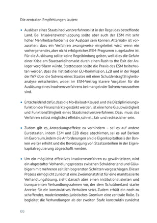 66
Die zentralen Empfehlungen lauten:
•	 Auslöser eines Staatsinsolvenzverfahrens ist in der Regel das betreffende
Land. Bei Insolvenzverschleppung sollte aber auch der ESM mit sehr
hoher Mehrheitserfordernis der Auslöser sein können. Alternativ ist vor-
zusehen, dass ein Verfahren zwangsweise eingeleitet wird, wenn ein
vorhergehendes,aber nicht erfolgreiches ESM-Programm ausgelaufen ist.
Für die Auslösung sollte keine Regelbindung gelten, weil dies die Gefahr
einer Krise am Staatsanleihemarkt durch einen Rush to the Exit der An-
leger vergrößern würde. Stattdessen sollte die Praxis des ESM beibehal-
ten werden, dass die Institutionen EU-Kommission, EZB und in der Regel
der IWF über die Solvenz eines Staates mit einer Schuldentragfähigkeits-
analyse entscheiden, wobei im ESM-Vertrag klarere Vorgaben für die
Auslösung eines Insolvenzverfahrens bei mangelnder Solvenzvorzusehen
sind.
•	 Entscheidend dafür,dass die No-Bailout-Klausel und die Disziplinierungs-
funktion der Finanzmärkte gestärkt werden,ist eine hohe Glaubwürdigkeit
und Funktionsfähigkeit eines Staatsinsolvenzverfahrens. Dazu muss das
Verfahren selbst möglichst effektiv, schnell, fair und rechtssicher sein.
•	 Zudem gilt es, Ansteckungseffekte zu verhindern – sei es auf andere
­Eurostaaten, indem ESM und EZB diese abschirmen, sei es auf Banken
im Euroraum,indem die Anforderungen an die Eigenkapitalbasis der Ban-
ken weiter erhöht und die Bevorzugung von Staatsanleihen in der Eigen-
kapitalregulierung abgeschafft werden.
•	 Um ein möglichst effektives Insolvenzverfahren zu gewährleisten, wird
ein abgestufter Verhandlungsprozess zwischen Schuldnerland und Gläu-
bigern mit mehreren zeitlich begrenzten Schritten vorgeschlagen. Dieser
Prozess ermöglicht zunächst eine Zweimonatsfrist für eine marktbasierte
Verhandlungslösung, sieht danach aber einen institutionalisierten und
transparenten Verhandlungsrahmen vor, der dem Schuldnerland starke
Anreize für ein konstruktives Verhalten setzt. Zudem erhält ein noch zu
schaffendes, moderierendes juristisches Gremium eine zentrale Rolle. Es
begleitet die Verhandlungen ab der zweiten Stufe konstruktiv zunächst
 