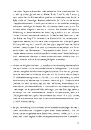 67
mit seiner Expertise, kann aber in einer letzten Stufe eine bindende Ent-
scheidung treffen, jedoch nur als Ultima Ratio. Damit ist die Erwartung
verbunden, dass im Rahmen eines spieltheoretischen Ansatzes die letzte
Spielrunde auf die vorigen Runden zurückwirkt. So dürfte mit der Andro-
hung eines bindenden Schiedsspruchs der Anreiz für beide Seiten steigen,
sich zuvor zu einigen. In diesem Fall hätte dieser Mechanismus sein Ziel
erreicht, ohne eingesetzt werden zu müssen. Die Autoren schlagen in
Anlehnung an einen bestehenden Vorschlag ebenfalls vor, als moderie-
rendes Gremium eine neue Kammer am EuGH für diese Zwecke zu schaf-
fen. Sollte der Eingriff in die staatliche Souveränität als zu weitgehend
angesehen werden, ist alternativ ein Arrangement mit einer geringeren
Bindungswirkung nach dem Prinzip „Comply or explain“ denkbar. Würde
sich der überschuldete Staat dem Votum widersetzen, wären ihm finan-
zielle Hilfen des ESM verwehrt. Zudem sollte in den Prozess das ökono-
mische Know-how der Institutionen EU-Kommission,EZB und IWF einge-
speist werden,vor allem um zu bewerten,wie sich verschiedene Umschul-
dungsszenarien auf die Schuldentragfähigkeit auswirken.
•	 Neben der Möglichkeit einer Ultima-Ratio-Entscheidung dienen weitere
Mechanismen dazu, die Holdout-Problematik zu begrenzen. Dazu sollten
die neu eingeführten Umschuldungsklauseln im Euroraum so geändert
werden, dass eine qualifizierte Mehrheit von 75 Prozent aller Gläubiger
für die Umschuldung ausreicht,also dass dazu nicht wie bislang auch eine
Abstimmung auf Ebene von Einzelemissionen nötig ist. Zudem ist eine
(vorerst auf den Verhandlungszeitraum befristete) Immunitätsklausel
einzuführen,die die betroffenen Staaten während der Umschuldungsver-
handlungen vor Klagen und Vollstreckungen privater Gläubiger schützt.
Allerdings hat das moderierende Gremium sicherzustellen, dass alle
Gläubiger hinreichend gleich behandelt werden und es nicht dazu kommt,
dass die zustimmende Mehrheit die nicht zustimmende Minderheit wirt-
schaftlich benachteiligt.
•	 Es gilt, anreizkompatible und vertretbare Vorkehrungen gegen die nega-
tiven ökonomischen Folgewirkungen eines Staatsbankrotts und zur
Aufrechterhaltung elementarer Staatsfunktionen zu treffen, da Staat und
Wirtschaft in der Regel nach Einleitung einer Insolvenz vom Finanzmarkt
 
