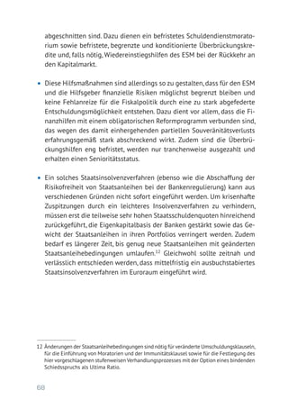68
abgeschnitten sind. Dazu dienen ein befristetes Schuldendienstmorato-
rium sowie befristete, begrenzte und konditionierte Überbrückungskre-
dite und, falls nötig, Wiedereinstiegshilfen des ESM bei der Rückkehr an
den Kapitalmarkt.
•	 Diese Hilfsmaßnahmen sind allerdings so zu gestalten, dass für den ESM
und die Hilfsgeber finanzielle Risiken möglichst begrenzt bleiben und
keine Fehlanreize für die Fiskalpolitik durch eine zu stark abgefederte
Entschuldungsmöglichkeit entstehen. Dazu dient vor allem, dass die Fi-
nanzhilfen mit einem obligatorischen Reformprogramm verbunden sind,
das wegen des damit einhergehenden partiellen Souveränitätsverlusts
erfahrungsgemäß stark abschreckend wirkt. Zudem sind die Überbrü-
ckungs­hilfen eng befristet, werden nur tranchenweise ausgezahlt und
erhalten einen Senioritätsstatus.
•	 Ein solches Staatsinsolvenzverfahren (ebenso wie die Abschaffung der
Risikofreiheit von Staatsanleihen bei der Bankenregulierung) kann aus
verschiedenen Gründen nicht sofort eingeführt werden. Um krisenhafte
Zuspitzungen durch ein leichteres Insolvenzverfahren zu verhindern,
müssen erst die teilweise sehr hohen Staatsschuldenquoten hinreichend
zurückgeführt, die Eigenkapitalbasis der Banken gestärkt sowie das Ge-
wicht der Staatsanleihen in ihren Portfolios verringert werden. Zudem
bedarf es längerer Zeit, bis genug neue Staatsanleihen mit geänderten
Staatsanleihebedingungen umlaufen.12
Gleichwohl sollte zeitnah und
verlässlich entschieden werden, dass mittelfristig ein ausbuchstabiertes
Staatsinsolvenzverfahren im Euroraum eingeführt wird.
12 	Änderungen der Staatsanleihebedingungen sind nötig für veränderte Umschuldungsklauseln,
für die Einführung von Moratorien und der Immunitätsklausel sowie für die Festlegung des
hier vorgeschlagenen stufenweisen Verhandlungsprozesses mit der Option eines bindenden
Schiedsspruchs als Ultima Ratio.
 