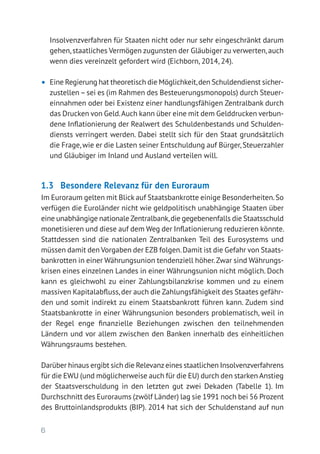 6
Insolvenzverfahren für Staaten nicht oder nur sehr eingeschränkt darum
gehen,staatliches Vermögen zugunsten der Gläubiger zu verwerten,auch
wenn dies vereinzelt gefordert wird (Eichborn, 2014, 24).
•	 Eine Regierung hat theoretisch die Möglichkeit,den Schuldendienst sicher­
zustellen–sei es (im Rahmen des Besteuerungsmonopols) durch Steuer­
einnahmen oder bei Existenz einer handlungsfähigen Zentralbank durch
das Drucken von Geld.Auch kann über eine mit dem Gelddrucken verbun-
dene Inflationierung der Realwert des Schuldenbestands und Schulden-
diensts verringert werden. Dabei stellt sich für den Staat grundsätzlich
die Frage, wie er die Lasten seiner Entschuldung auf Bürger, Steuerzahler
und Gläubiger im Inland und Ausland verteilen will.
1.3 	 Besondere Relevanz für den Euroraum
Im Euroraum gelten mit Blick auf Staatsbankrotte einige Besonderheiten.So
verfügen die Euroländer nicht wie geldpolitisch unabhängige Staaten über
eine unabhängige nationale Zentralbank,die gegebenenfalls die Staatsschuld
monetisieren und diese auf dem Weg der Inflationierung reduzieren könnte.
Stattdessen sind die nationalen Zentralbanken Teil des Eurosystems und
müssen damit den Vorgaben der EZB folgen.Damit ist die Gefahr von Staats-
bankrotten in einer Währungsunion tendenziell höher.Zwar sind Währungs-
krisen eines einzelnen Landes in einer Währungsunion nicht möglich. Doch
kann es gleichwohl zu einer Zahlungsbilanzkrise kommen und zu einem
massiven Kapitalabfluss,der auch die Zahlungsfähigkeit des Staates gefähr-
den und somit indirekt zu einem Staatsbankrott führen kann. Zudem sind
Staatsbankrotte in einer Währungsunion besonders problematisch, weil in
der Regel enge finanzielle Beziehungen zwischen den teilnehmenden
­Ländern und vor allem zwischen den Banken innerhalb des einheitlichen
Währungsraums bestehen.
Darüber hinaus ergibt sich die Relevanzeines staatlichen Insolvenzverfahrens
für die EWU (und möglicherweise auch für die EU) durch den starken Anstieg
der Staatsverschuldung in den letzten gut zwei Dekaden (Tabelle 1). Im
Durchschnitt des Euroraums (zwölf Länder) lag sie 1991 noch bei 56 Prozent
des Bruttoinlandsprodukts (BIP). 2014 hat sich der Schuldenstand auf nun
 