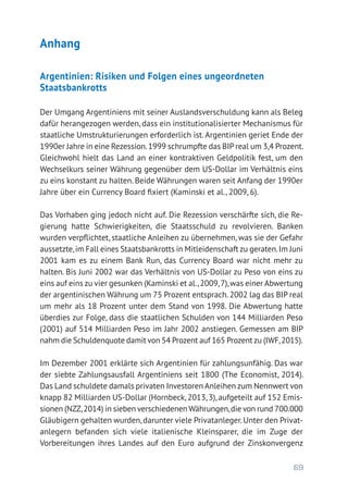 69
Anhang
Argentinien: Risiken und Folgen eines ungeordneten
­Staatsbankrotts
Der Umgang Argentiniens mit seiner Auslandsverschuldung kann als Beleg
dafür herangezogen werden, dass ein institutionalisierter Mechanismus für
staatliche Umstrukturierungen erforderlich ist.Argentinien geriet Ende der
1990er Jahre in eine Rezession.1999 schrumpfte das BIP real um 3,4 Prozent.
Gleichwohl hielt das Land an einer kontraktiven Geldpolitik fest, um den
Wechselkurs seiner Währung gegenüber dem US-Dollar im Verhältnis eins
zu eins konstant zu halten. Beide Währungen waren seit Anfang der 1990er
Jahre über ein Currency Board fixiert (Kaminski et al., 2009, 6).
Das Vorhaben ging jedoch nicht auf. Die Rezession verschärfte sich, die Re-
gierung hatte Schwierigkeiten, die Staatsschuld zu revolvieren. Banken
wurden verpflichtet, staatliche Anleihen zu übernehmen, was sie der Gefahr
aussetzte,im Fall eines Staatsbankrotts in Mitleidenschaft zu geraten.Im Juni
2001 kam es zu einem Bank Run, das Currency Board war nicht mehr zu
halten. Bis Juni 2002 war das Verhältnis von US-Dollar zu Peso von eins zu
eins auf eins zu vier gesunken (Kaminski et al.,2009,7),was einer Abwertung
der argentinischen Währung um 75 Prozent entsprach. 2002 lag das BIP real
um mehr als 18 Prozent unter dem Stand von 1998. Die Abwertung hatte
überdies zur Folge, dass die staatlichen Schulden von 144 Milliarden Peso
(2001) auf 514 Milliarden Peso im Jahr 2002 anstiegen. Gemessen am BIP
nahm die Schuldenquote damit von 54 Prozent auf 165 Prozent zu (IWF,2015).
Im Dezember 2001 erklärte sich Argentinien für zahlungsunfähig. Das war
der siebte Zahlungsausfall Argentiniens seit 1800 (The Economist, 2014).
Das Land schuldete damals privaten Investoren Anleihen zum Nennwert von
knapp 82 Milliarden US-Dollar (Hornbeck, 2013, 3), aufgeteilt auf 152 Emis-
sionen (NZZ,2014) in sieben verschiedenen Währungen,die von rund 700.000
Gläubigern gehalten wurden,darunter viele Privatanleger.Unter den Privat­
anlegern befanden sich viele italienische Kleinsparer, die im Zuge der
­Vorbereitungen ihres Landes auf den Euro aufgrund der Zinskonvergenz
 