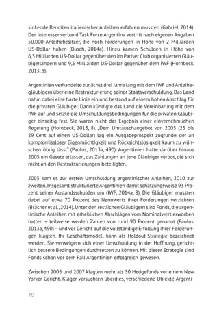 70
sinkende Renditen italienischer Anleihen erfahren mussten (Gabriel, 2014).
Der Interessenverband Task Force Argentina vertritt nach eigenen Angaben
50.000 Anleihebesitzer, die noch Forderungen in Höhe von 2 Milliarden
US-Dollar haben (Busch, 2014a). Hinzu kamen Schulden in Höhe von
6,3 Milliarden US-Dollar gegenüber den im Pariser Club organisierten Gläu-
bigerländern und 9,5 Milliarden US-Dollar gegenüber dem IWF (Hornbeck,
2013, 3).
Argentinien verhandelte zunächst drei Jahre lang mit dem IWF und Anleihe­
gläubigern über eine Restrukturierung seiner Staatsverschuldung.Das Land
nahm dabei eine harte Linie ein und bestand auf einem hohen Abschlag für
die privaten Gläubiger. Dann kündigte das Land die Vereinbarung mit dem
IWF auf und setzte die Umschuldungsbedingungen für die privaten Gläubi-
ger einseitig fest. Sie waren nicht das Ergebnis einer einvernehmlichen
Regelung (Hornbeck, 2013, 8). „Dem Umtauschangebot von 2005 (25 bis
29 Cent auf einen US-Dollar) lag ein Ausgabeprospekt zugrunde, der an
kompromissloser Eigenmächtigkeit und Rücksichtslosigkeit kaum zu wün-
schen übrig lässt“ (Paulus, 2013a, 490). Argentinien hatte darüber hinaus
2005 ein Gesetz erlassen, das Zahlungen an jene Gläubiger verbot, die sich
nicht an den Restrukturierungen beteiligten.
2005 kam es zur ersten Umschuldung argentinischer Anleihen, 2010 zur
zweiten.Insgesamt strukturierte Argentinien damit schätzungsweise 93 Pro­
zent seiner Auslandsschulden um (IWF, 2014a, 8). Die Gläubiger mussten
dabei auf etwa 70 Prozent des Nennwerts ihrer Forderungen verzichten
(Brächer et al.,2014).Unter den restlichen Gläubigern sind Fonds,die argen-
tinische Anleihen mit erheblichen Abschlägen vom Nominalwert erworben
hatten – teilweise werden Zahlen von rund 90 Prozent genannt (Paulus,
2013a,490)–und vor Gericht auf die vollständige Erfüllung ihrer Forderun-
gen klagten. Ihr Geschäftsmodell kann als Holdout-Strategie bezeichnet
werden. Sie verweigern sich einer Umschuldung in der Hoffnung, gericht-
lich bessere Bedingungen durchsetzen zu können. Mit dieser Strategie sind
Fonds schon vor dem Fall Argentinien erfolgreich gewesen.
Zwischen 2005 und 2007 klagten mehr als 50 Hedgefonds vor einem New
Yorker Gericht. Kläger versuchten überdies, verschiedene Objekte Argenti­
 