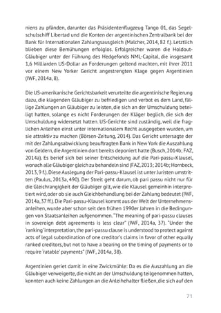 71
niens zu pfänden, darunter das Präsidentenflugzeug Tango 01, das Segel-
schulschiff Libertad und die Konten der argentinischen Zentralbank bei der
Bank für Internationalen Zahlungsausgleich (Malcher, 2014, 82 f.). Letztlich
blieben diese Bemühungen erfolglos. Erfolgreicher waren die Holdout-­
Gläubiger unter der Führung des Hedgefonds NML-Capital, die insgesamt
1,6 Milliarden US-Dollar an Forderungen geltend machten, mit ihrer 2011
vor einem New Yorker Gericht angestrengten Klage gegen Argentinien
(IWF, 2014a, 8).
Die US-amerikanische Gerichtsbarkeit verurteilte die argentinische Regierung
dazu, die klagenden Gläubiger zu befriedigen und verbot es dem Land, fäl-
lige Zahlungen an Gläubiger zu leisten, die sich an der Umschuldung betei-
ligt hatten, solange es nicht Forderungen der Kläger beglich, die sich der
Umschuldung widersetzt hatten. US-Gerichte sind zuständig, weil die frag-
lichen Anleihen einst unter internationalem Recht ausgegeben wurden, um
sie attraktiv zu machen (Börsen-Zeitung, 2014). Das Gericht untersagte der
mit der Zahlungsabwicklung beauftragten Bank in New York die Auszahlung
von Geldern,die Argentinien dort bereits deponiert hatte (Busch,2014b; FAZ,
2014a). Es berief sich bei seiner Entscheidung auf die Pari-passu-Klausel,
wonach alle Gläubiger gleich zu behandeln sind (FAZ,2013; 2014b; Hornbeck,
2013,9 f.).Diese Auslegung der Pari-passu-Klausel ist unter Juristen umstrit-
ten (Paulus, 2013a, 490). Der Streit geht darum, ob pari passu nicht nur für
die Gleichrangigkeit der Gläubiger gilt, wie die Klausel gemeinhin interpre-
tiert wird,oder ob sie auch Gleichbehandlung bei der Zahlung bedeutet (IWF,
2014a,37 ff.).Die Pari-passu-Klausel kommt aus der Welt der Unternehmens-
anleihen, wurde aber schon seit den frühen 1990er Jahren in die Bedingun-
gen von Staatsanleihen aufgenommen.“The meaning of pari-passu clauses
in sovereign debt agreements is less clear” (IWF, 2014a, 37). “Under the
‘ranking’interpretation,the pari-passu clause is understood to protect against
acts of legal subordination of one creditorʼs claims in favor of other equally
ranked creditors, but not to have a bearing on the timing of payments or to
require ‘ratable’ payments” (IWF, 2014a, 38).
Argentinien geriet damit in eine Zwickmühle: Da es die Auszahlung an die
Gläubiger verweigerte,die nicht an der Umschuldung teilgenommen hatten,
konnten auch keine Zahlungen an die Anleihehalter fließen,die sich auf den
 