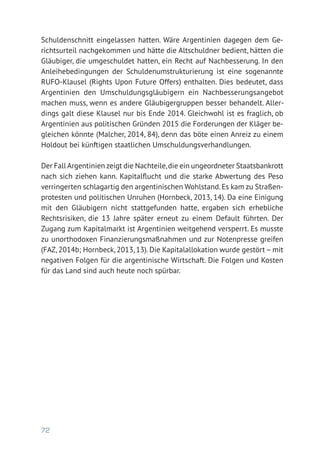 72
Schuldenschnitt eingelassen hatten. Wäre Argentinien dagegen dem Ge-
richtsurteil nachgekommen und hätte die Altschuldner bedient, hätten die
Gläubiger, die umgeschuldet hatten, ein Recht auf Nachbesserung. In den
Anleihebedingungen der Schuldenumstrukturierung ist eine sogenannte
RUFO-Klausel (Rights Upon Future Offers) enthalten. Dies bedeutet, dass
Argentinien den Umschuldungsgläubigern ein Nachbesserungsangebot
machen muss, wenn es andere Gläubigergruppen besser behandelt. Aller-
dings galt diese Klausel nur bis Ende 2014. Gleichwohl ist es fraglich, ob
Argentinien aus politischen Gründen 2015 die Forderungen der Kläger be-
gleichen könnte (Malcher, 2014, 84), denn das böte einen Anreiz zu einem
Holdout bei künftigen staatlichen Umschuldungsverhandlungen.
Der Fall Argentinien zeigt die Nachteile,die ein ungeordneter Staatsbankrott
nach sich ziehen kann. Kapitalflucht und die starke Abwertung des Peso
verringerten schlagartig den argentinischen Wohlstand.Es kam zu Straßen-
protesten und politischen Unruhen (Hornbeck, 2013, 14). Da eine Einigung
mit den Gläubigern nicht stattgefunden hatte, ergaben sich erhebliche
Rechtsrisiken, die 13 Jahre später erneut zu einem Default führten. Der
Zugang zum Kapitalmarkt ist Argentinien weitgehend versperrt. Es musste
zu unorthodoxen Finanzierungsmaßnahmen und zur Notenpresse greifen
(FAZ, 2014b; Hornbeck, 2013, 13). Die Kapitalallokation wurde gestört – mit
negativen Folgen für die argentinische Wirtschaft. Die Folgen und Kosten
für das Land sind auch heute noch spürbar.
 