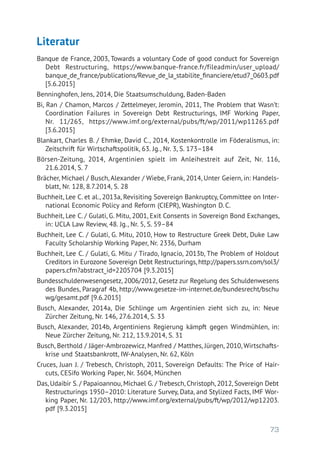 73
Literatur
Banque de France, 2003, Towards a voluntary Code of good conduct for Sovereign
Debt Restructuring, https://www.banque-france.fr/fileadmin/user_upload/
banque_de_france/publications/Revue_de_la_stabilite_financiere/etud7_0603.pdf
[5.6.2015]
Benninghofen, Jens, 2014, Die Staatsumschuldung, Baden-Baden
Bi, Ran / Chamon, Marcos / Zettelmeyer, Jeromin, 2011, The Problem that Wasn’t:
Coordination Failures in Sovereign Debt Restructurings, IMF Working Paper,
Nr. 11/265, https://www.imf.org/external/pubs/ft/wp/2011/wp11265.pdf
[3.6.2015]
Blankart, Charles B. / Ehmke, David C., 2014, Kostenkontrolle im Föderalismus, in:
Zeitschrift für Wirtschaftspolitik, 63. Jg., Nr. 3, S. 173–184
Börsen-Zeitung, 2014, Argentinien spielt im Anleihestreit auf Zeit, Nr. 116,
21.6.2014, S. 7
Brächer, Michael / Busch, Alexander / Wiebe, Frank, 2014, Unter Geiern, in: Handels-
blatt, Nr. 128, 8.7.2014, S. 28
Buchheit, Lee C. et al., 2013a, Revisiting Sovereign Bankruptcy, Committee on Inter-
national Economic Policy and Reform (CIEPR), Washington D. C.
Buchheit, Lee C. / Gulati, G. Mitu, 2001, Exit Consents in Sovereign Bond Exchanges,
in: UCLA Law Review, 48. Jg., Nr. 5, S. 59–84
Buchheit, Lee C. / Gulati, G. Mitu, 2010, How to Restructure Greek Debt, Duke Law
Faculty Scholarship Working Paper, Nr. 2336, Durham
Buchheit, Lee C. / Gulati, G. Mitu / Tirado, Ignacio, 2013b, The Problem of Holdout
Creditors in Eurozone Sovereign Debt Restructurings, http://papers.ssrn.com/sol3/
papers.cfm?abstract_id=2205704 [9.3.2015]
Bundesschuldenwesengesetz, 2006/2012, Gesetz zur Regelung des Schuldenwesens
des Bundes, Paragraf 4b, http://www.gesetze-im-internet.de/bundesrecht/bschu
wg/gesamt.pdf [9.6.2015]
Busch, Alexander, 2014a, Die Schlinge um Argentinien zieht sich zu, in: Neue
Zürcher Zeitung, Nr. 146, 27.6.2014, S. 33
Busch, Alexander, 2014b, Argentiniens Regierung kämpft gegen Windmühlen, in:
Neue Zürcher Zeitung, Nr. 212, 13.9.2014, S. 31
Busch, Berthold / Jäger-Ambrozewicz, Manfred / Matthes, Jürgen, 2010, Wirtschafts-
krise und Staatsbankrott, IW-Analysen, Nr. 62, Köln
Cruces, Juan J. / Trebesch, Christoph, 2011, Sovereign Defaults: The Price of Hair-
cuts, CESifo Working Paper, Nr. 3604, München
Das, Udaibir S. / Papaioannou, Michael G. / Trebesch, Christoph, 2012, Sovereign Debt
Restructurings 1950–2010: Literature Survey, Data, and Stylized Facts, IMF Wor-
king Paper, Nr. 12/203, http://www.imf.org/external/pubs/ft/wp/2012/wp12203.
pdf [9.3.2015]
 