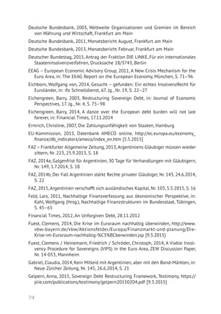 74
Deutsche Bundesbank, 2003, Weltweite Organisationen und Gremien im Bereich
von Währung und Wirtschaft, Frankfurt am Main
Deutsche Bundesbank, 2011, Monatsbericht August, Frankfurt am Main
Deutsche Bundesbank, 2013, Monatsbericht Februar, Frankfurt am Main
Deutscher Bundestag, 2015, Antrag der Fraktion DIE LINKE, Für ein internationales
Staateninsolvenzverfahren, Drucksache 18/3743, Berlin
EEAG – European Economic Advisory Group, 2011, A New Crisis Mechanism for the
Euro Area, in: The EEAG Report on the European Economy, München, S. 71–96
Eichborn, Wolfgang von, 2014, Gesucht – gefunden: Ein echtes InsolvenzRecht für
Euroländer, in: ifo Schnelldienst, 67. Jg., Nr. 19, S. 22–27
Eichengreen, Barry, 2003, Restructuring Sovereign Debt, in: Journal of Economic
Perspectives, 17. Jg., Nr. 4, S. 75–98
Eichengreen, Barry, 2014, A dance over the European debt burden will not last
­forever, in: Financial Times, 17.11.2014
Ermrich, Christine, 2007, Die Zahlungsunfähigkeit von Staaten, Hamburg
EU-Kommission, 2015, Datenbank AMECO online, http://ec.europa.eu/economy_
finance/db_indicators/ameco/index_en.htm [5.5.2015]
FAZ– Frankfurter Allgemeine Zeitung, 2013, Argentiniens Gläubiger müssen wieder
zittern, Nr. 223, 25.9.2013, S. 18
FAZ, 2014a, Galgenfrist für Argentinien, 30 Tage für Verhandlungen mit Gläubigern,
Nr. 149, 1.7.2014, S. 18
FAZ, 2014b, Der Fall Argentinien stärkt Rechte privater Gläubiger, Nr. 143, 24.6.2014,
S. 22
FAZ, 2015, Argentinien verschafft sich ausländisches Kapital, Nr. 103, 5.5.2015, S. 16
Feld, Lars, 2011, Nachhaltige Finanzverfassung aus ökonomischer Perspektive, in:
Kahl, Wolfgang (Hrsg.), Nachhaltige Finanzstrukturen im Bundesstaat, Tübingen,
S. 45–65
Financial Times, 2012, An Unforgiven Debt, 28.11.2012
Fuest, Clemens, 2014, Die Krise im Euroraum nachhaltig überwinden, http://www.
vbw-bayern.de/vbw/Aktionsfelder/Europa/Finanzmarkt-und-planung/Die-
Krise-im-Euroraum-nachhaltig-%C3%BCberwinden.jsp [9.3.2015]
Fuest, Clemens / Heinemann, Friedrich / Schröder, Christoph, 2014, A Viable Insol-
vency Procedure for Sovereigns (VIPS) in the Euro Area, ZEW Discussion Paper,
Nr. 14-053, Mannheim
Gabriel, Claudia, 2014, Kein Mitleid mit Argentinien, aber mit den Bond-Märkten, in:
Neue Zürcher Zeitung, Nr. 145, 26.6.2014, S. 21
Gelpern, Anna, 2015, Sovereign Debt Restructuring Framework, Testimony, https://
piie.com/publications/testimony/gelpern20150204.pdf [9.3.2015]
 