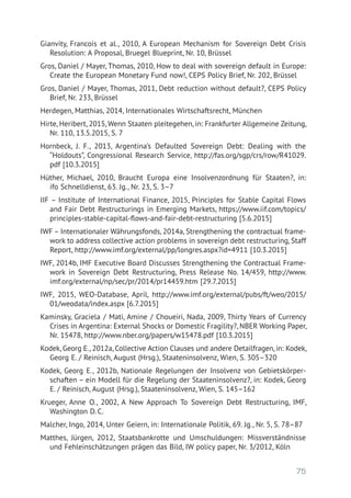 75
Gianvity, Francois et al., 2010, A European Mechanism for Sovereign Debt Crisis
Resolution: A Proposal, Bruegel Blueprint, Nr. 10, Brüssel
Gros, Daniel / Mayer, Thomas, 2010, How to deal with sovereign default in Europe:
Create the European Monetary Fund now!, CEPS Policy Brief, Nr. 202, Brüssel
Gros, Daniel / Mayer, Thomas, 2011, Debt reduction without default?, CEPS Policy
Brief, Nr. 233, Brüssel
Herdegen, Matthias, 2014, Internationales Wirtschaftsrecht, München
Hirte, Heribert, 2015, Wenn Staaten pleitegehen, in: Frankfurter Allgemeine Zeitung,
Nr. 110, 13.5.2015, S. 7
Hornbeck, J. F., 2013, Argentina’s Defaulted Sovereign Debt: Dealing with the
“Holdouts”, Congressional Research Service, http://fas.org/sgp/crs/row/R41029.
pdf [10.3.2015]
Hüther, Michael, 2010, Braucht Europa eine Insolvenzordnung für Staaten?, in:
ifo Schnelldienst, 63. Jg., Nr. 23, S. 3–7
IIF – Institute of International Finance, 2015, Principles for Stable Capital Flows
and Fair Debt Restructurings in Emerging Markets, https://www.iif.com/topics/
principles-stable-capital-flows-and-fair-debt-restructuring [5.6.2015]
IWF – Internationaler Währungsfonds, 2014a, Strengthening the contractual frame-
work to address collective action problems in sovereign debt restructuring, Staff
Report, http://www.imf.org/external/pp/longres.aspx?id=4911 [10.3.2015]
IWF, 2014b, IMF Executive Board Discusses Strengthening the Contractual Frame-
work in Sovereign Debt Restructuring, Press Release No. 14/459, http://www.
imf.org/external/np/sec/pr/2014/pr14459.htm [29.7.2015]
IWF, 2015, WEO-Database, April, http://www.imf.org/external/pubs/ft/weo/2015/
01/weodata/index.aspx [6.7.2015]
Kaminsky, Graciela / Mati, Amine / Choueiri, Nada, 2009, Thirty Years of Currency
Crises in Argentina: External Shocks or Domestic Fragility?, NBER Working Paper,
Nr. 15478, http://www.nber.org/papers/w15478.pdf [10.3.2015]
Kodek, Georg E., 2012a, Collective Action Clauses und andere Detailfragen, in: Kodek,
Georg E. / Reinisch, August (Hrsg.), Staateninsolvenz, Wien, S. 305–320
Kodek, Georg E., 2012b, Nationale Regelungen der Insolvenz von Gebietskörper-
schaften – ein Modell für die Regelung der Staateninsolvenz?, in: Kodek, Georg
E. / Reinisch, August (Hrsg.), Staateninsolvenz, Wien, S. 145–162
Krueger, Anne O., 2002, A New Approach To Sovereign Debt Restructuring, IMF,
Washington D. C.
Malcher, Ingo, 2014, Unter Geiern, in: Internationale Politik, 69. Jg., Nr. 5, S. 78–87
Matthes, Jürgen, 2012, Staatsbankrotte und Umschuldungen: Missverständnisse
und Fehleinschätzungen prägen das Bild, IW policy paper, Nr. 3/2012, Köln
 