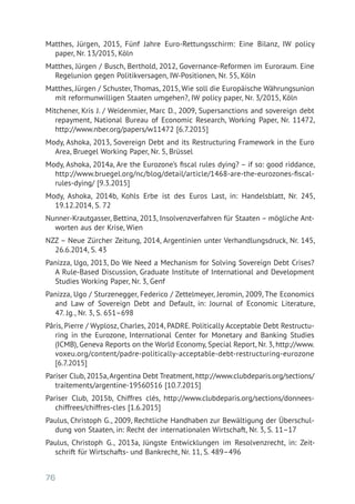 76
Matthes, Jürgen, 2015, Fünf Jahre Euro-Rettungsschirm: Eine Bilanz, IW policy
paper, Nr. 13/2015, Köln
Matthes, Jürgen / Busch, Berthold, 2012, Governance-Reformen im Euroraum. Eine
Regelunion gegen Politikversagen, IW-Positionen, Nr. 55, Köln
Matthes, Jürgen / Schuster, Thomas, 2015, Wie soll die Europäische Währungsunion
mit reformunwilligen Staaten umgehen?, IW policy paper, Nr. 3/2015, Köln
Mitchener, Kris J. / Weidenmier, Marc D., 2009, Supersanctions and sovereign debt
repayment, National Bureau of Economic Research, Working Paper, Nr. 11472,
http://www.nber.org/papers/w11472 [6.7.2015]
Mody, Ashoka, 2013, Sovereign Debt and its Restructuring Framework in the Euro
Area, Bruegel Working Paper, Nr. 5, Brüssel
Mody, Ashoka, 2014a, Are the Eurozone’s fiscal rules dying? – if so: good riddance,
http://www.bruegel.org/nc/blog/detail/article/1468-are-the-eurozones-fiscal-
rules-dying/ [9.3.2015]
Mody, Ashoka, 2014b, Kohls Erbe ist des Euros Last, in: Handelsblatt, Nr. 245,
19.12.2014, S. 72
Nunner-Krautgasser, Bettina, 2013, Insolvenzverfahren für Staaten – mögliche Ant-
worten aus der Krise, Wien
NZZ – Neue Zürcher Zeitung, 2014, Argentinien unter Verhandlungsdruck, Nr. 145,
26.6.2014, S. 43
Panizza, Ugo, 2013, Do We Need a Mechanism for Solving Sovereign Debt Crises?
A Rule-Based Discussion, Graduate Institute of International and Development
Studies Working Paper, Nr. 3, Genf
Panizza, Ugo / Sturzenegger, Federico / Zettelmeyer, Jeromin, 2009, The Economics
and Law of Sovereign Debt and Default, in: Journal of Economic Literature,
47. Jg., Nr. 3, S. 651–698
Pâris, Pierre / Wyplosz, Charles, 2014, PADRE. Politically Acceptable Debt Restructu-
ring in the Eurozone, International Center for Monetary and Banking Studies
(ICMB), Geneva Reports on the World Economy, Special Report, Nr. 3, http://www.
voxeu.org/content/padre-politically-acceptable-debt-restructuring-eurozone
[6.7.2015]
Pariser Club, 2015a,Argentina Debt Treatment, http://www.clubdeparis.org/sections/
traitements/argentine-19560516 [10.7.2015]
Pariser Club, 2015b, Chiffres clés, http://www.clubdeparis.org/sections/donnees-
chiffrees/chiffres-cles [1.6.2015]
Paulus, Christoph G., 2009, Rechtliche Handhaben zur Bewältigung der Überschul-
dung von Staaten, in: Recht der internationalen Wirtschaft, Nr. 3, S. 11–17
Paulus, Christoph G., 2013a, Jüngste Entwicklungen im Resolvenzrecht, in: Zeit-
schrift für Wirtschafts- und Bankrecht, Nr. 11, S. 489–496
 