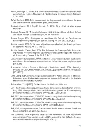 77
Paulus, Christoph G., 2013b, Wie könnte ein geordnetes Staatenresolvenzverfahren
aussehen?, in: Möllers, Thomas M. J. / Zeitler, Franz-Christoph (Hrsg.), Tübingen,
S. 201–225
Raffer, Kunibert, 2010, Debt management for development: protection of the poor
and the millennium development goals, Cheltenham
Reinhart, Carmen M. / Rogoff, Kenneth S., 2010, Dieses Mal ist alles anders,
München
Reinhart, Carmen M. / Trebesch, Christoph, 2014, A Distant Mirror of Debt, Default,
and Relief, Munich Discussion Paper, Nr. 49, München
Rempp, Ansgar, 2014, Gläubigerschutz-Verfahren für Detroit hat Parallelen zur
­Konzernsanierung, Interview, in: Börsen-Zeitung, Nr. 240, 13.12.2014, S. 9
Roubini, Nouriel, 2002, Do We Need a New Bankruptcy Regime?, in: Brookings Papers
on Economic Activity, Nr. 1, S. 321–333
Roubini, Nouriel / Setser, Brad, 2004, The Reform of the Sovereign Debt Restructur­
ing Process: Problems, Proposed Solutions and the Argentine Episode, in: Journal
of Restructuring Finance, 1. Jg., Nr. 1, S. 1–12
Schuldverschreibungsgesetz, 2009, Gesetz über Schuldverschreibungen aus Gesamt­
emissionen, http://www.gesetze-im-internet.de/bundesrecht/schvg/gesamt.pdf
[9.6.2015]
Schumacher, Julian / Trebesch, Christoph / Enderlein, Henrik, 2014, Sovereign
Defaults in Court, http://papers.ssrn.com/sol3/papers.cfm?abstract_id=2189997
[10.3.2015]
Seitz, Georg, 2014, Umschuldungsklauseln (Collective Action Clauses) in Staatsan­
leihen des europäischen Währungsraumes, Inaugural-Dissertation der Ludwig-
Maximilians-Universität, München
Smith, Adam, 1999 [1789], Der Wohlstand der Nationen, München
SVR – Sachverständigenrat zur Begutachtung der gesamtwirtschaftlichen Entwick-
lung, 2011, Jahresgutachten 2011/2012, Unterrichtung durch die Bundesregierung,
Deutscher Bundestag, Drucksache 17/7710, 11.11.2011, Berlin
SVR, 2012, Jahresgutachten 2012/2013, Unterrichtung durch die Bundesregierung,
Deutscher Bundestag, Drucksache 17/11440, 12.11.12, Berlin
SVR, 2013, Jahresgutachten 2013/2014, Unterrichtung durch die Bundesregierung,
Deutscher Bundestag, Drucksache 18/94, 15.10.2013, Berlin
SVR, 2015, Konsequenzen aus der Griechenland-Krise für einen stabileren Euro-Raum,
Sondergutachten, Juli 2015, Wiesbaden
The Economist, 2014, Argentina’s debt saga. No movement, 2.8.2014, http://www.
economist.com/news/americas/21610296-argentina-has-defaulted-again-
deal-its-creditors-not-out-question-no [10.3.2015]
 