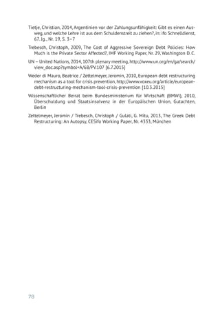 78
Tietje, Christian, 2014, Argentinien vor der Zahlungsunfähigkeit: Gibt es einen Aus-
weg, und welche Lehre ist aus dem Schuldenstreit zu ziehen?, in: ifo Schnelldienst,
67. Jg., Nr. 19, S. 3–7
Trebesch, Christoph, 2009, The Cost of Aggressive Sovereign Debt Policies: How
Much is the Private Sector Affected?, IMF Working Paper, Nr. 29, Washington D. C.
UN – United Nations, 2014, 107th plenary meeting, http://www.un.org/en/ga/search/
view_doc.asp?symbol=A/68/PV.107 [6.7.2015]
Weder di Mauro, Beatrice / Zettelmeyer, Jeromin, 2010, European debt restructuring
mechanism as a tool for crisis prevention, http://www.voxeu.org/article/european-­
debt-restructuring-mechanism-tool-crisis-prevention [10.3.2015]
Wissenschaftlicher Beirat beim Bundesministerium für Wirtschaft (BMWi), 2010,
Überschuldung und Staatsinsolvenz in der Europäischen Union, Gutachten,­
Berlin
Zettelmeyer, Jeromin / Trebesch, Christoph / Gulati, G. Mitu, 2013, The Greek Debt
Restructuring: An Autopsy, CESifo Working Paper, Nr. 4333, München
 