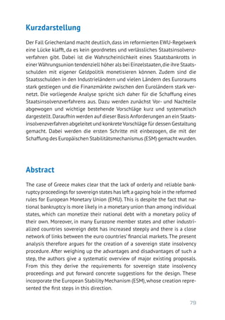 79
Kurzdarstellung
Der Fall Griechenland macht deutlich,dass im reformierten EWU-Regelwerk
eine Lücke klafft, da es kein geordnetes und verlässliches Staatsinsolvenz-
verfahren gibt. Dabei ist die Wahrscheinlichkeit eines Staatsbankrotts in
einer Währungsunion tendenziell höher als bei Einzelstaaten,die ihre Staats-
schulden mit eigener Geldpolitik monetisieren können. Zudem sind die
Staatsschulden in den Industrieländern und vielen Ländern des Euroraums
stark gestiegen und die Finanzmärkte zwischen den Euroländern stark ver-
netzt. Die vorliegende Analyse spricht sich daher für die Schaffung eines
Staatsinsolvenzverfahrens aus. Dazu werden zunächst Vor- und Nachteile
abgewogen und wichtige bestehende Vorschläge kurz und systematisch
dargestellt.Daraufhin werden auf dieser Basis Anforderungen an ein Staats­
insolvenzverfahren abgeleitet und konkreteVorschläge für dessen Gestaltung
gemacht. Dabei werden die ersten Schritte mit einbezogen, die mit der
Schaffung des Europäischen Stabilitätsmechanismus (ESM) gemacht wurden.
Abstract
The case of Greece makes clear that the lack of orderly and reliable bank­
ruptcyproceedings for sovereign states has left a gaping hole in the reformed
rules for European Monetary Union (EMU). This is despite the fact that na­
tional bankruptcy is more likely in a monetary union than among individual
states, which can monetize their national debt with a monetary policy of
their own. Moreover, in many Eurozone member states and other industri­
alized countries sovereign debt has increased steeply and there is a close
network of links between the euro countries’ financial markets.The present
analysis therefore argues for the creation of a sovereign state insolvency
procedure. After weighing up the advantages and disadvantages of such a
step, the authors give a systematic overview of major existing proposals.
From this they derive the requirements for sovereign state insolvency
­proceedings and put forward concrete suggestions for the design. These
incorporate the European Stability Mechanism (ESM),whose creation repre-
sented the first steps in this direction.
 