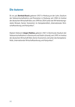 80
Die Autoren
Dr. rer. pol. Berthold Busch, geboren 1957 in Marburg an der Lahn; Studium
der Volkswirtschaftslehre und Promotion in Marburg; seit 1984 im Institut
der deutschen Wirtschaft Köln,von 1999 bis 2014 Leiter der IW-Verbindungs-
stelle Brüssel, Senior Economist im Kompetenzfeld „Internationale Wirt-
schaftsordnung und Konjunktur“.
Diplom-Volkswirt Jürgen Matthes, geboren 1967 in Dortmund; Studium der
Volkswirtschaftslehre in Dortmund und Dublin (Irland); seit 1995 im Institut
der deutschen Wirtschaft Köln,Senior Economist und Leiter des Kompetenz-
felds „Internationale Wirtschaftsordnung und Konjunktur“.
 