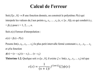 Calcul de l'erreur
Soit f:[a , b]  R une fonction donnée, on construit le polynôme P(x) qui
interpole les valeurs de f aux points x0, x1, ... , xn (xi  [a , b]), ce qui conduit à yi
= f(xi) pour i = 1, 2, ..., n.
Soit e(x) l'erreur d'interpolation :
e(x) = f(x) - P(x)
Posons Int(x, x0 , x1, ... xn) le plus petit intervalle fermé contenant x, x1 , x2, ... xn
et  la fonction
(x) = (x – x0) (x – x1)..... (x - xn)
Théorème 1.2. Quelque soit x[a , b], il existe   Int(x, x0 , x1, ... xn) tel que
 