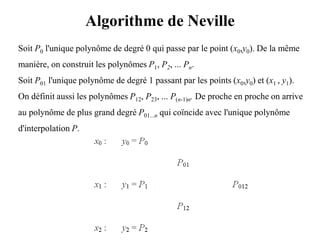 Algorithme de Neville
Soit P0 l'unique polynôme de degré 0 qui passe par le point (x0,y0). De la même
manière, on construit les polynômes P1, P2, ... Pn.
Soit P01 l'unique polynôme de degré 1 passant par les points (x0,y0) et (x1 , y1).
On définit aussi les polynômes P12, P23, ... P(n-1)n. De proche en proche on arrive
au polynôme de plus grand degré P01...n qui coïncide avec l'unique polynôme
d'interpolation P.
 