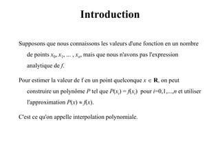 Introduction
Supposons que nous connaissons les valeurs d'une fonction en un nombre
de points x0, x1, ... , xn, mais que nous n'avons pas l'expression
analytique de f.
Pour estimer la valeur de f en un point quelconque x  R, on peut
construire un polynôme P tel que P(xi) = f(xi) pour i=0,1,...,n et utiliser
l'approximation P(x)  f(x).
C'est ce qu'on appelle interpolation polynomiale.
 