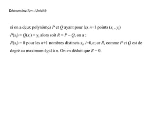 Démonstration :Démonstration : Unicité
si on a deux polynômes P et Q ayant pour les n+1 points (xi , yi)
P(xi) = Q(xi) = yi alors soit R = P – Q, on a :
R(xi) = 0 pour les n+1 nombres distincts xi, i=0,n; or R, comme P et Q est de
degré au maximum égal à n. On en déduit que R = 0.
 