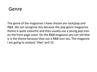 Genre
The genre of the magazines I have chosen are rock/pop and
R&B. We can recognise this because the pop genre magazines
theme is quite colourful and they usually use a young pop icon
on the front page cover. On the R&B magazine you can tell that
is is the theme because they use a R&B icon too. The magazine
I am going to analysis ‘Vibe’ and ‘Q’.
 