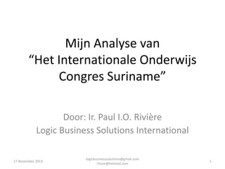 Mijn Analyse van
“Het Internationale Onderwijs
Congres Suriname”
Door: Ir. Paul I.O. Rivière
Logic Business Solutions International
17 November 2013

logicbusinesssolutions@gmail.com
rticon@hotmail.com

1

 